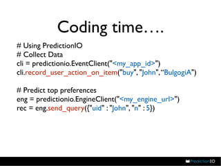 Coding time…. 
# Using PredictionIO 
# Collect Data 
cli = predictionio.EventClient("<my_app_id>") 
cli.record_user_action_on_item("buy", "John", “BulgogiA") 
# Predict top preferences 
eng = predictionio.EngineClient("<my_engine_url>") 
rec = eng.send_query({"uid" : "John", "n" : 5}) 
 