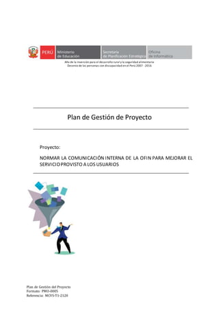 Plan de Gestión del Proyecto
Formato: PMO-0005
Referencia: MCVS-T1-2120
Año de la inversión para el desarrollo rural y la seguridad alimentaria
Decenio de las personas con discapacidad en el Perú 2007 -2016
Plan de Gestión de Proyecto
Proyecto:
NORMAR LA COMUNICACIÓN INTERNA DE LA OFIN PARA MEJORAR EL
SERVICIOPROVISTO A LOS USUARIOS
 