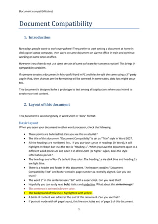 Document compatibility test
1
Document Compatibility
1. Introduction
Nowadays people want to work everywhere! They prefer to start writing a document at home in
desktop or laptop computer, then work on same document on way to office in train and continue
working on same once at office.
However they often do not use same version of same software for content creation! This brings in
compatibility problem.
If someone creates a document in Microsoft Word in PC and tries to edit the same using a 3rd
party
app in iPad, then chances are the formatting will be screwed. In some cases, data loss might occur
too.
This document is designed to be a prototype to test among all applications where you intend to
create your text content.
2. Layout of this document
This document is saved originally in Word 2007 in “docx” format.
Basic layout
When you open your document in other word processor, check the following.
 These points are bulleted list. Can you see this as a bullet?
 The title of this document “Document Compatibilty” is set as “Title” style in Word 2007.
 All the headings are numbered lists. If you put your cursor in headings (in Word), it will
highlight in ribbon bar that the text is “Heading 1”. When you save the document again in a
different word processor and open it in Word 2007 (or higher) again, does the style
information persist?
 The headings are in Word’s default blue color. The heading 1s are dark blue and heading 2s
are light blue.
 There is a header and footer in this document. The header contains “Document
Compatibility Test” and footer contains page number as centrally aligned. Can you see
them?
 The word 1st
in this sentence uses “1st” with a superscript. Can you read that?
 Hopefully you can easily read bold, italics and underline. What about this strikethrough?
 This sentence is written in brown color.
 The background of this line is highlighted with yellow.
 A table of content was added at the end of this document. Can you see that?
 If portrait mode with A4 page layout, this line concludes end of page 1 of this document.
 