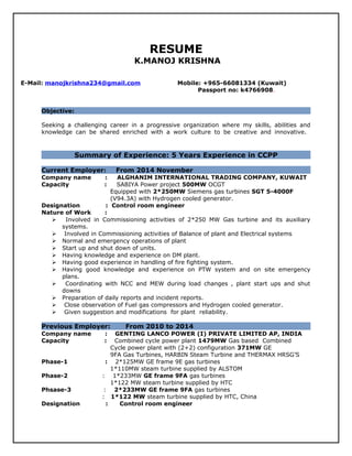 RESUME
K.MANOJ KRISHNA
E-Mail: manojkrishna234@gmail.com Mobile: +965-66081334 (Kuwait)
Passport no: k4766908.
Objective:
Seeking a challenging career in a progressive organization where my skills, abilities and
knowledge can be shared enriched with a work culture to be creative and innovative.
Summary of Experience: 5 Years Experience in CCPP
Current Employer: From 2014 November
Company name : ALGHANIM INTERNATIONAL TRADING COMPANY, KUWAIT
Capacity : SABIYA Power project 500MW OCGT
Equipped with 2*250MW Siemens gas turbines SGT 5-4000F
(V94.3A) with Hydrogen cooled generator.
Designation : Control room engineer
Nature of Work :
 Involved in Commissioning activities of 2*250 MW Gas turbine and its auxiliary
systems.
 Involved in Commissioning activities of Balance of plant and Electrical systems
 Normal and emergency operations of plant
 Start up and shut down of units.
 Having knowledge and experience on DM plant.
 Having good experience in handling of fire fighting system.
 Having good knowledge and experience on PTW system and on site emergency
plans.
 Coordinating with NCC and MEW during load changes , plant start ups and shut
downs
 Preparation of daily reports and incident reports.
 Close observation of Fuel gas compressors and Hydrogen cooled generator.
 Given suggestion and modifications for plant reliability.
Previous Employer: From 2010 to 2014
Company name : GENTING LANCO POWER (I) PRIVATE LIMITED AP, INDIA
Capacity : Combined cycle power plant 1479MW Gas based Combined
Cycle power plant with (2+2) configuration 371MW GE
9FA Gas Turbines, HARBIN Steam Turbine and THERMAX HRSG’S
Phase-1 : 2*125MW GE frame 9E gas turbines
1*110MW steam turbine supplied by ALSTOM
Phase-2 : 1*233MW GE frame 9FA gas turbines
1*122 MW steam turbine supplied by HTC
Phsase-3 : 2*233MW GE frame 9FA gas turbines
: 1*122 MW steam turbine supplied by HTC, China
Designation : Control room engineer
 