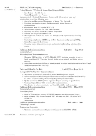 Sye d Shahid Ali 2
WORK
EXPERIENCE
Al Sharq Office Company. October 2012 — Present
Project Manager FTTx Core & Access Fiber Network Mobily
East Region Oct 12 - Oct 15
Central Region Nov 15 - Present
Management of 6 Regional Maintenance Centers with 125 members' team and
monitored/performed the following tasks
Corrective and Preventive Maintenance of Access Fiber Network.
Providing investigation reports (Incident/outages) within the area of
responsibilities.
Coordination with NOC during MDT/TCN.
Maintaining & Updating the Field O&M Database.
Receiving and closing all O&M TXM field related TTs.
Perform the designated PM Checklist.
Making random visits to the routes and RMCs to check vigilance level, ensuring
resources.
Evaluating and planning O&M Setup for New Expansions and preparing DBOQs.
Back office support to field teams.
Preparing teams daily activities report and monitoring Patrolling activities of the
region.
Pakistan Telecommunication
Company Ltd
Senior Engineer Network Operations
July 2011 — Sep 2012
Managing O&M activities of MSAN, MSAG & ONUs including provision of narrow
band, broad band, IP TV service through Media access network and Media service
gateway.
Supervised cutover from TDM to IP based network including installation/testing of MSAN and
MSAG equipment of MS HUAWEI.
Detecon Al Saudia Co. Ltd. April 2009 — June 2010
Manager OSP Mobily Fiber Expansion Project
Monitoring of contractors; working for Mobily Fiber Expansion project.
ReviewandapprovalofProjectimplementationPlanREDBinderandPATBinderandfollowup
for intime completionofProjectaccordingtoProjectImplementationPlan.
Quality assurance of Mobily Fiber expansion Project according to specifications.
Testing of Optical Fiber Cable network after implementation.
Coordination in between contractor and client (Mobily) for implementation.
Pakistan Telecommunication
Company Limited
Telecom Engineer
December 1998 — May 2009
O&M of TDM switches through SIEMENS Operation and Maintenance Centre.
O&M of Optical Fiber Access Network (OLT MD 5500 and ONU UA 5000 of M/S
HUAWEI)
AON system.
Pakistan Telecommunication
Company Limited
Engineering Supervisor
Feb 1995 — 1996
Operation and maintenance of digital switching systems SIEMENS EWSD.
REFERENCES References available upon request.
 