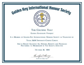 This Certifies That
Gloria Guadalupe Vasquez
Is a Member of Golden Key International Honour Society as Validated by
Texas A&M University-Corpus Christi
And is Hereby Granted All Honors, Benefits and Privileges
Pertaining to Membership in The Society, Effective
October 16, 2014
 