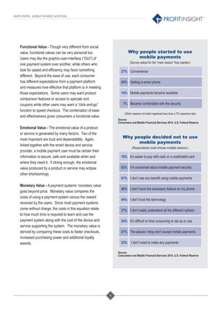 4
®
WHITE PAPER - MOBILE PAYMENT ADOPTION
Functional Value - Though very different from social
value, functional values can be very personal too.
Users may like the graphic-user-interface (“GUI”) of
one payment system over another, while others who
look for speed and efﬁciency may favor something
different. Beyond the ease of use, each consumer
has different expectations from a payment platform
and measures how effective that platform is in meeting
those expectations. Some users may want product
comparison features or access to specials and
coupons while other users may want a “click-and-go”
function to speed checkout. The combination of ease
and effectiveness gives consumers a functional value.
Emotional Value - The emotional value of a product
or service is generated by many factors. Two of the
most important are trust and dependability. Again,
linked together with the smart device and service
provider, a mobile payment user must be certain their
information is secure, safe and available when and
where they need it. If strong enough, the emotional
value produced by a product or service may eclipse
other shortcomings.
Monetary Value - A payment systems’ monetary value
goes beyond price. Monetary value compares the
costs of using a payment system versus the reward
received by the users. Since most payment systems
come without charge, the costs in this equation relate
to how much time is required to learn and use the
payment system along with the cost of the device and
service supporting the system. The monetary value is
derived by comparing these costs to faster checkouts,
increased purchasing power and additional loyalty
awards.
Why people started to use
mobile payments
(Survey asked for the “main reason” they started.)
37% Convenience
26% Getting a smart phone
14% Mobile payments became available
7% Became comfortable with the security
(Other reasons not listed registered less than a 7% response rate)
Source:
Consumers and Mobile Financial Services 2014, U.S. Federal Reserve
Why people decided not to use
mobile payments
(Respondents could choose multiple reasons.)
76% It’s easier to pay with cash or a credit/debit card
63% I’m concerned about mobile payment security
61% I don’t see any beneﬁt using mobile payments
46% I don’t have the necessary feature on my phone
44% I don’t trust the technology
37% I don’t really understand all the different options
34% It’s difﬁcult or time consuming to set up or use
27% The places I shop don’t accept mobile payments
23% I don’t need to make any payments
Source:
Consumers and Mobile Financial Services 2014, U.S. Federal Reserve
 