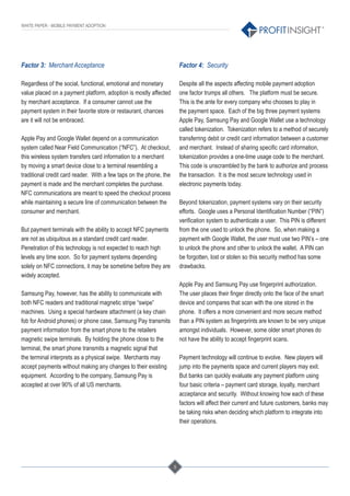 5
®
WHITE PAPER - MOBILE PAYMENT ADOPTION
Factor 3: Merchant Acceptance
Regardless of the social, functional, emotional and monetary
value placed on a payment platform, adoption is mostly affected
by merchant acceptance. If a consumer cannot use the
payment system in their favorite store or restaurant, chances
are it will not be embraced.
Apple Pay and Google Wallet depend on a communication
system called Near Field Communication (“NFC”). At checkout,
this wireless system transfers card information to a merchant
by moving a smart device close to a terminal resembling a
traditional credit card reader. With a few taps on the phone, the
payment is made and the merchant completes the purchase.
NFC communications are meant to speed the checkout process
while maintaining a secure line of communication between the
consumer and merchant.
But payment terminals with the ability to accept NFC payments
are not as ubiquitous as a standard credit card reader.
Penetration of this technology is not expected to reach high
levels any time soon. So for payment systems depending
solely on NFC connections, it may be sometime before they are
widely accepted.
Samsung Pay, however, has the ability to communicate with
both NFC readers and traditional magnetic stripe “swipe”
machines. Using a special hardware attachment (a key chain
fob for Android phones) or phone case, Samsung Pay transmits
payment information from the smart phone to the retailers
magnetic swipe terminals. By holding the phone close to the
terminal, the smart phone transmits a magnetic signal that
the terminal interprets as a physical swipe. Merchants may
accept payments without making any changes to their existing
equipment. According to the company, Samsung Pay is
accepted at over 90% of all US merchants.
Factor 4: Security
Despite all the aspects affecting mobile payment adoption
one factor trumps all others. The platform must be secure.
This is the ante for every company who chooses to play in
the payment space. Each of the big three payment systems
Apple Pay, Samsung Pay and Google Wallet use a technology
called tokenization. Tokenization refers to a method of securely
transferring debit or credit card information between a customer
and merchant. Instead of sharing speciﬁc card information,
tokenization provides a one-time usage code to the merchant.
This code is unscrambled by the bank to authorize and process
the transaction. It is the most secure technology used in
electronic payments today.
Beyond tokenization, payment systems vary on their security
efforts. Google uses a Personal Identiﬁcation Number (“PIN”)
veriﬁcation system to authenticate a user. This PIN is different
from the one used to unlock the phone. So, when making a
payment with Google Wallet, the user must use two PIN’s – one
to unlock the phone and other to unlock the wallet. A PIN can
be forgotten, lost or stolen so this security method has some
drawbacks.
Apple Pay and Samsung Pay use ﬁngerprint authorization.
The user places their ﬁnger directly onto the face of the smart
device and compares that scan with the one stored in the
phone. It offers a more convenient and more secure method
than a PIN system as ﬁngerprints are known to be very unique
amongst individuals. However, some older smart phones do
not have the ability to accept ﬁngerprint scans.
Payment technology will continue to evolve. New players will
jump into the payments space and current players may exit.
But banks can quickly evaluate any payment platform using
four basic criteria – payment card storage, loyalty, merchant
acceptance and security. Without knowing how each of these
factors will affect their current and future customers, banks may
be taking risks when deciding which platform to integrate into
their operations.
 