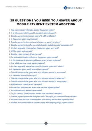 6
®
WHITE PAPER - MOBILE PAYMENT ADOPTION
25 QUESTIONS YOU NEED TO ANSWER ABOUT
MOBILE PAYMENT SYSTEM ADOPTION
1. How is payment card information stored in the payment system?
2. Is an Internet connection required to operate the payment system?
3. Does the payment system operate using NFC, MST, or QR codes?
4. Is the payment system easy to operate?
5. Does the payment system require extra hardware or special instructions?
6. Does the payment system offer any extra features like budgeting, product comparison, etc.?
7. Are there geographic locations where the payment system won’t work?
8. Will the system work overseas?
9. Does the system recognize foreign currency?
10. On what mobile operating system does the payment system operate?
11. Is this mobile operating system used by your current or future customers?
12. How reliable are those mobile operating systems?
13. Are there geographic areas where the mobile operation system does not work?
14. Is the payment system readily accepted by consumers?
15. To install and operate the system, what extra efforts are required by a consumer?
16. Is the system accepted by merchants?
17. To install and operate the system, what extra efforts are required by a merchant?
18. To install and operate the system, what extra efforts are required by your company?
19. What merchants currently accept the system?
20. Are merchant employees well versed in the use of the payment system?
21. Are those merchants relevant in your market?
22. Do your current or future customers frequent those merchants? How often?
23. Does the payment system offer the highest level of security for your current and future customers?
24. Are your current and future customers aware of the security features of the payment system?
25. What are your current and future customers saying about adopting/using a payment system?
 