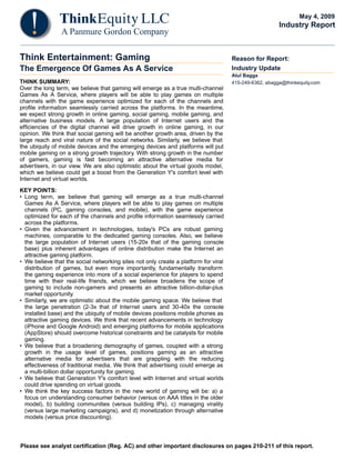 Please see analyst certification (Reg. AC) and other important disclosures on pages 210-211 of this report.
Think Entertainment: Gaming
The Emergence Of Games As A Service
THINK SUMMARY:
Over the long term, we believe that gaming will emerge as a true multi-channel
Games As A Service, where players will be able to play games on multiple
channels with the game experience optimized for each of the channels and
profile information seamlessly carried across the platforms. In the meantime,
we expect strong growth in online gaming, social gaming, mobile gaming, and
alternative business models. A large population of Internet users and the
efficiencies of the digital channel will drive growth in online gaming, in our
opinion. We think that social gaming will be another growth area, driven by the
large reach and viral nature of the social networks. Similarly, we believe that
the ubiquity of mobile devices and the emerging devices and platforms will put
mobile gaming on a strong growth trajectory. With strong growth in the number
of gamers, gaming is fast becoming an attractive alternative media for
advertisers, in our view. We are also optimistic about the virtual goods model,
which we believe could get a boost from the Generation Y's comfort level with
Internet and virtual worlds.
KEY POINTS:
• Long term, we believe that gaming will emerge as a true multi-channel
Games As A Service, where players will be able to play games on multiple
channels (PC, gaming consoles, and mobile), with the game experience
optimized for each of the channels and profile information seamlessly carried
across the platforms.
• Given the advancement in technologies, today's PCs are robust gaming
machines, comparable to the dedicated gaming consoles. Also, we believe
the large population of Internet users (15-20x that of the gaming console
base) plus inherent advantages of online distribution make the Internet an
attractive gaming platform.
• We believe that the social networking sites not only create a platform for viral
distribution of games, but even more importantly, fundamentally transform
the gaming experience into more of a social experience for players to spend
time with their real-life friends, which we believe broadens the scope of
gaming to include non-gamers and presents an attractive billion-dollar-plus
market opportunity.
• Similarly, we are optimistic about the mobile gaming space. We believe that
the large penetration (2-3x that of Internet users and 30-40x the console
installed base) and the ubiquity of mobile devices positions mobile phones as
attractive gaming devices. We think that recent advancements in technology
(iPhone and Google Android) and emerging platforms for mobile applications
(AppStore) should overcome historical constraints and be catalysts for mobile
gaming.
• We believe that a broadening demography of games, coupled with a strong
growth in the usage level of games, positions gaming as an attractive
alternative media for advertisers that are grappling with the reducing
effectiveness of traditional media. We think that advertising could emerge as
a multi-billion dollar opportunity for gaming.
• We believe that Generation Y's comfort level with Internet and virtual worlds
could drive spending on virtual goods.
• We think the key success factors in the new world of gaming will be: a) a
focus on understanding consumer behavior (versus on AAA titles in the older
model), b) building communities (versus building IPs), c) managing virality
(versus large marketing campaigns), and d) monetization through alternative
models (versus price discounting).
Reason for Report:
Industry Update
Atul Bagga
415-249-6362, abagga@thinkequity.com
May 4, 2009
Industry Report
 