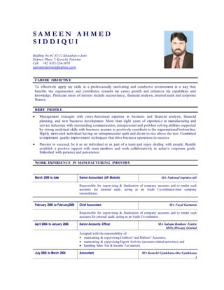 S A M E E N A H M E D
S I D D I Q U I
Building No.4C ST-12 Khayaban-e-Jami
Defence Phase 7, Karachi, Pakistan
Cell +92 0331-234-3879
sameenahmed@yahoo.com
CAREER OBJECTIVE
To effectively apply my skills in a professionally motivating and conducive environment in a way that
benefits the organisation and contributes towards my career growth and enhances my capabilities and
knowledge. Particular areas of interest include accountancy, financial analysis, internal audit and corporate
finance.
BRIEF PROFILE
 Management strategist with cross-functional expertise in business and financial analysis, financial
planning, and new business development. More than eight years of experience in manufacturing and
service industries with outstanding communication, interpersonal and problem solving abilities supported
by strong analytical skills with business acumen to positively contribute to the organizational bottomline.
Highly motivated individual having an entrepreneurial spirit and desire to rise above the rest. Committed
to implement quality improvement techniques that drive business operations to success.
 Passion to succeed, be it as an individual or as part of a team and enjoy dealing with people. Readily
establish a positive rapport with team members and work collaboratively to achieve corporate goals.
Embodied with patience and persistence.
WORK EXPERIENCE IN MANUFACTURING INDUSTRY
March 2008 to date Senior Accountant (AP Module) M/s National logisticscell
Responsible for supervising & finalization of company accounts and to render such
accounts for external audit, acting as an Audit Co-ordinator,Inter company
reconciliation.
February 2006 to February2008 Chief Accountant M/s Fazal Garments
Responsible for supervising & finalization of company accounts and to render such
accounts for external audit, acting as an Audit Co-ordinator.
April 2004 to January 2006 Senior Accounts Officer M/s Saleem Brothers Textile
Mills(Private) Limited
Assigned with the responsibility of:
 maintaining & supervising Creditors’ and Debtors’ Accounts;
 maintaining & supervising Export Activity (accounts related activities); and
 handling Sales Tax & Income Tax matters.
July 2000 to March 2004 Accountant M/s Karachi Gymkhana (the Gymkhana
)
 