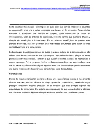 19-septiembre-2014
Tenorio Jiménez Pedro Guadalupe
Fuente de consulta: http://latecnologiaysuentorno.wordpress.com/2014/03/06/articulo-beneficios-de-las-alianzas-tecnologicas-y-convenios-de-
transmision-de-la-tecnologia/
CONTEXTO NACIONAL E INTERNACIONAL III 2CM32
En la actualidad las alianzas tecnológicas se pude decir que son las relaciones o acuerdos
de cooperación entre una o varias empresas, que tienen un fin en común. Tienen ciertas
funciones o actividades que realizan en conjunto, como disminución de costos en
investigaciones, unión de criterios de estándares, con esto permite que avance la difusión y
sinergia de tecnologías e innovaciones. En las alianzas tecnológicas se pueden tener
grandes beneficios, ellas nos permiten crear habilidades simultáneas para lograr ser más
competitivas frente a la competencia.
En las alianzas tecnológicas siempre se busca ir un paso delante de la competencia por ello
utilizan todos los recursos con los que cuentan para explotarlos al máximo y lograr las metas
planteadas entre los acuerdos. También lo que buscan con estas alianzas es incorporarse a
nuevos mercados. En los convenios hechos por las empresas deben ser siempre claros para
que no exista inconformidad de alguno, logrando tener una formalidad que permita establecer
una buena relación entre las empresas, para el mejor logro de resultados.
Conclusiones
Dentro del mundo empresarial siempre se busca unir una empresa con una o más creando
alianzas que nos permiten alcanzar un mayor grado de competitividad, siendo de mayor
prestigio, ofreciendo mejores productos en el mercado que casi siempre superan las
expectativas del consumidor. Por esto la gran importancia de que se pueden lograr alianzas
con diferentes empresas logrando siempre resultados satisfactorios para las empresas.
 