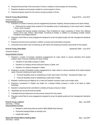 6. Analyzed financial data of the economies in Oman in addition to trend analysis and forecasting,
7. Prepared valuations and business models for current projects in Oman,
8. Prepared progress reports for the various company projects in Oman.
Ernst & Young, Muscat-Oman August 2010 – June 2012
Financial Analyst 2
Responsibilities & Duties:
1. Involved in a number of advisory service engagements (business modeling, financial analysis and report writing).
 Performed the market study analysis for the feasibility study of redeveloping a 5-star resort hotel in Salalah
- Oman; which included:
 Prepared full financial analysis (Company, Peer & Market) for major companies in Oman from different
sectors (Oil & Gas, Electric, Real Estate, Furnishing & Hotels); in addition to completing in-depth market,
competitor and strategy research.
2. Prepared control files for every engagement assigned to as per the global quality and risk management standards
of E&Y.
3. Prepared word document proposals in addition to power point presentation proposals.
4. Conducted some admin work as following up with clients and preparing necessary documents for the projects.
Ernst & Young, Doha-Qatar September 2008 – June 2010
Financial Analyst 1
Responsibilities & Duties:
1. Prepared a number of business valuations engagements for major clients in various industries (Full market
analysis report, financial modeling and report writing):
 Valuation of real estate company in Qatar;
 Valuation of a leading cement production factory in Qatar; and
 Valuation of a leading newspaper in Qatar.
2. Prepared a number of feasibility studies engagements for major clients in various industries (Full market analysis
report, financial modeling and report writing):
 Financial feasibility study for establishing a 5-star resort hotel in the Pearl Development Qatar; and
 Financial feasibility study for establishing a water park in Qatar;
3. Assisted in performing due diligence for a meat and livestock company under a pre-merger study.
4. Prepared a prospectus in English and Arabic for a leading holding company in order to be listed on Qatar
Exchange.
5. Assisted in preparing tender submitted to a leading oil & gas company in Qatar.
6. Negotiated and structured financial details.
7. Translated financial statements and documents received from the clients.
8. Prepared control files for every engagement assigned to as per the global quality and risk management standards
of E&Y.
Ernst & Young, Lebanon May - July 2008
Internship – Trainee
Responsibilities & Duties:
 Assisted in performing external audit for MEA (Middle East Airlines);
 Conducted analytical tasks as directed; and
 Liaised with clients.
Nasser Bin Khaled &Sons Holding Qatar May - July 2007
Internship – trainee
 