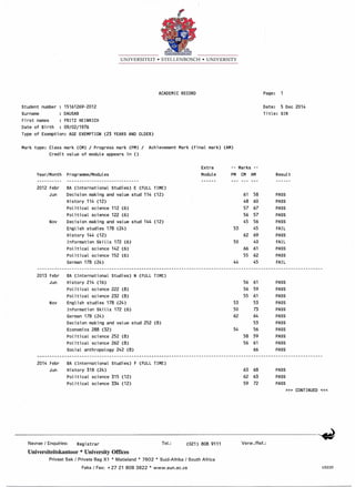 UNIVERSITEIT • STELLENBOSCH • UNIVERSITY
ACADEMIC RECORD Page:
Student number 15161269-2012
Surname DAUSAB
First names FRITZ HEINRICH
Date of Birth 09/02/1976
Type of Exemption: AGE EXEMPTION (23 YEARS AND OLDER)
Date: 5 Dec 2014
Title: SIR
Mark type: Class mark (CM) / Progress mark (PM) / Achievement Mark (Final mark) (AM)
Credit value of module appears in ()
Nov
Extra -- Marks --
Programme/Modules Module PM CM AM Result
-----------------------------
BA (International Studies) E (FULL TIME)
Decision making and value stud 114 (12) 61 58 PASS
History 114 (12) 48 60 PASS
Political science 112 (6) 57 67 PASS
Political science 122 (6) 56 57 PASS
Decision making and value stud 144 (12) 45 56 PASS
English studies 178 (24) 53 45 FAIL
History 144 (12) 62 69 PASS
Information Skills 172 (6) 50 40 FAIL
Political science 142 (6) 66 61 PASS
Political science 152 (6) 55 62 PASS
German 178 (24) 44 45 FAIL
Year/Month
2012 Febr
Jun
2013 Febr BA (International Studies) N (FULL TIME)
Jun History 214 (16) 56 61 PASS
Political science 222 (8) 56 59 PASS
Political science 232 (8) 55 61 PASS
Nov English studies 178 (24) 53 53 PASS
Information Skills 172 (6) 50 73 PASS
German 178 (24) 62 64 PASS
Decision making and value stud 252 (8) 53 PASS
Economics 288 (32) 54 56 PASS
Political science 252 (8) 58 59 PASS
Political science 262 (8) 56 61 PASS
Social anthropology 242 (8) 66 PASS
2014 Febr BA (International Studies) F (FULL TIME)
Jun History 318 (24)
Political science 315 (12)
Political science 334 (12)
63 68
62 63
59 72
PASS
PASS
PASS
»> CONTINUED «<
Navrae / Enquiries: Registrar Tel.: (021) 808 9111 Verw.!Ref.:
Universiteitskantoor * University Offices
Privaat Sak / Private Bag Xl * Matieland • 7602 • Suid-Afrika / South Africa
Faks / Fax: +2721 8083822 * www.sun.ac.za US220
 