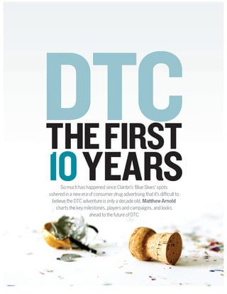 THEFIRST
10YEARS
DTC
So much has happened since Claritin’s ‘Blue Skies’ spots
ushered in a new era of consumer drug advertising that it’s difficult to
believe the DTC adventure is only a decade old. Matthew Arnold
charts the key milestones, players and campaigns, and looks
ahead to the future of DTC
 