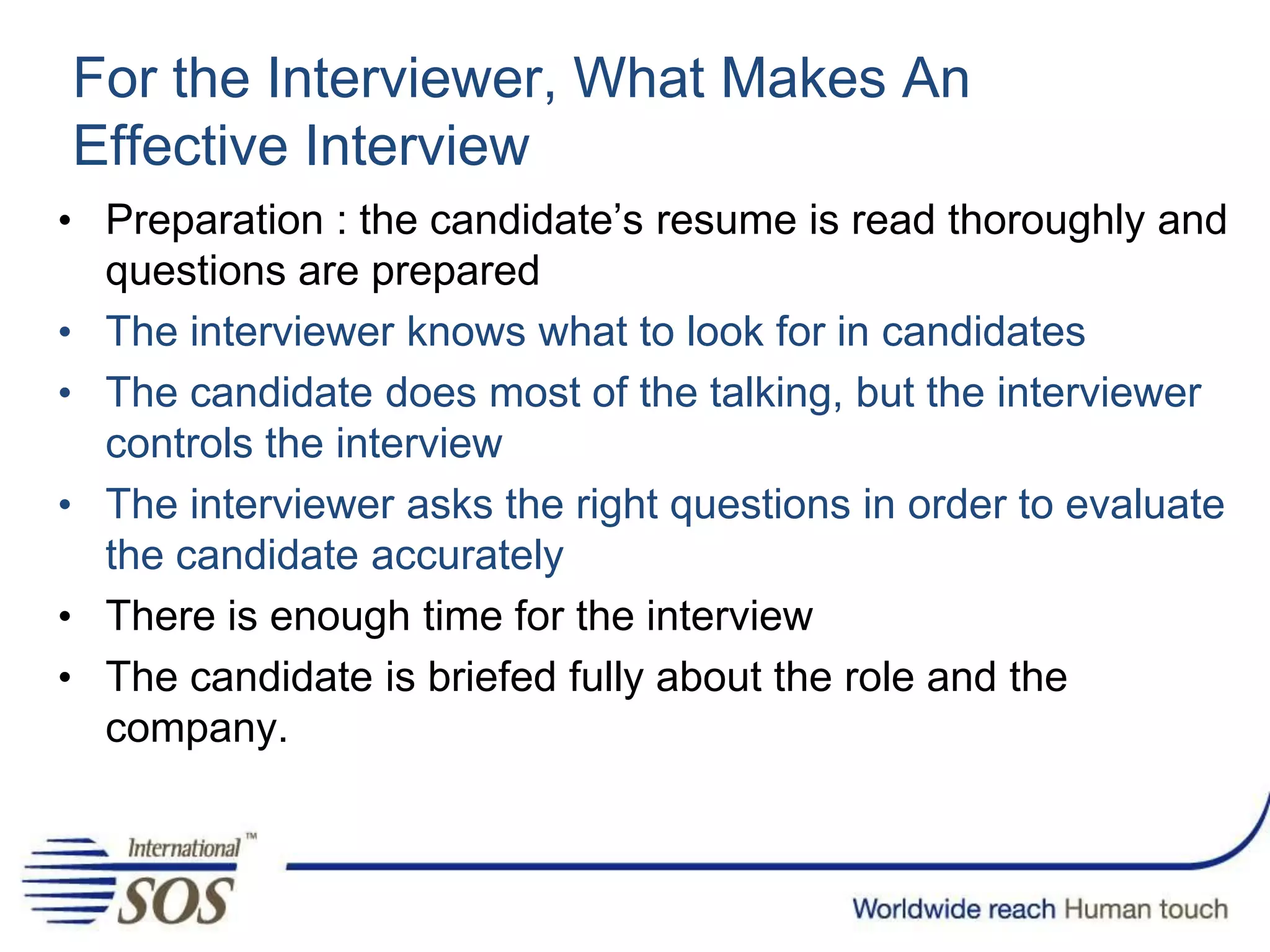 For the Interviewer, What Makes An
Effective Interview
• Preparation : the candidate’s resume is read thoroughly and
questions are prepared
• The interviewer knows what to look for in candidates
• The candidate does most of the talking, but the interviewer
controls the interview
• The interviewer asks the right questions in order to evaluate
the candidate accurately
• There is enough time for the interview
• The candidate is briefed fully about the role and the
company.
 