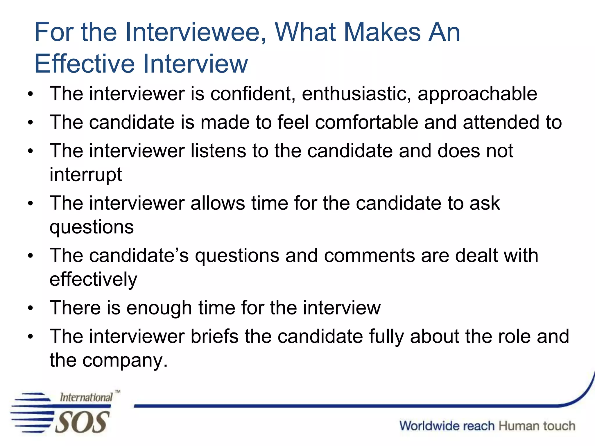 For the Interviewee, What Makes An
Effective Interview
• The interviewer is confident, enthusiastic, approachable
• The candidate is made to feel comfortable and attended to
• The interviewer listens to the candidate and does not
interrupt
• The interviewer allows time for the candidate to ask
questions
• The candidate’s questions and comments are dealt with
effectively
• There is enough time for the interview
• The interviewer briefs the candidate fully about the role and
the company.
 