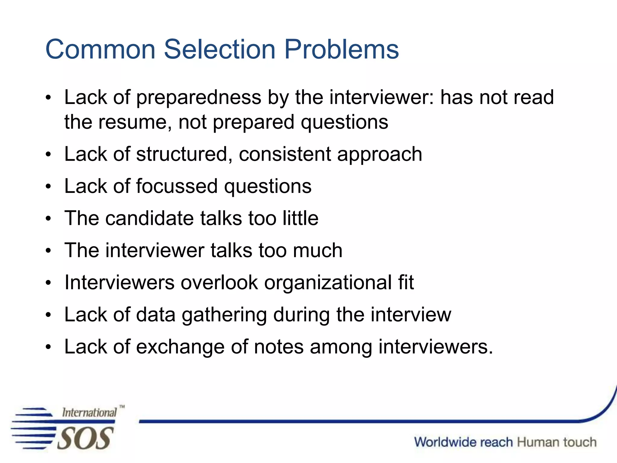 Common Selection Problems
• Lack of preparedness by the interviewer: has not read
the resume, not prepared questions
• Lack of structured, consistent approach
• Lack of focussed questions
• The candidate talks too little
• The interviewer talks too much
• Interviewers overlook organizational fit
• Lack of data gathering during the interview
• Lack of exchange of notes among interviewers.
 