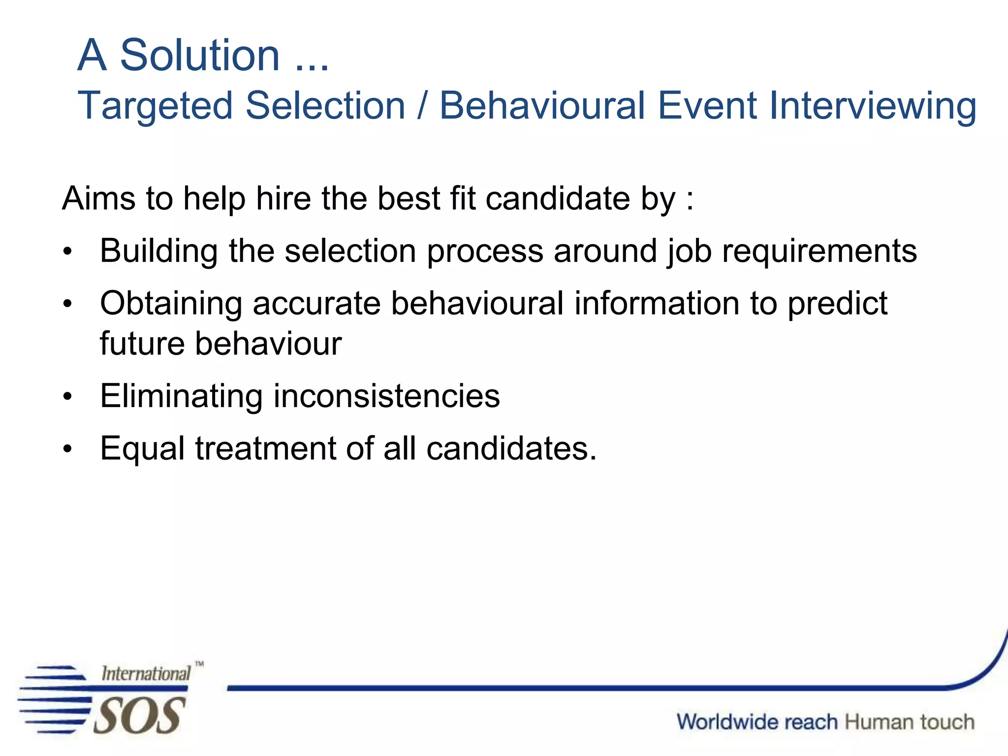 A Solution ...
Targeted Selection / Behavioural Event Interviewing
Aims to help hire the best fit candidate by :
• Building the selection process around job requirements
• Obtaining accurate behavioural information to predict
future behaviour
• Eliminating inconsistencies
• Equal treatment of all candidates.
 