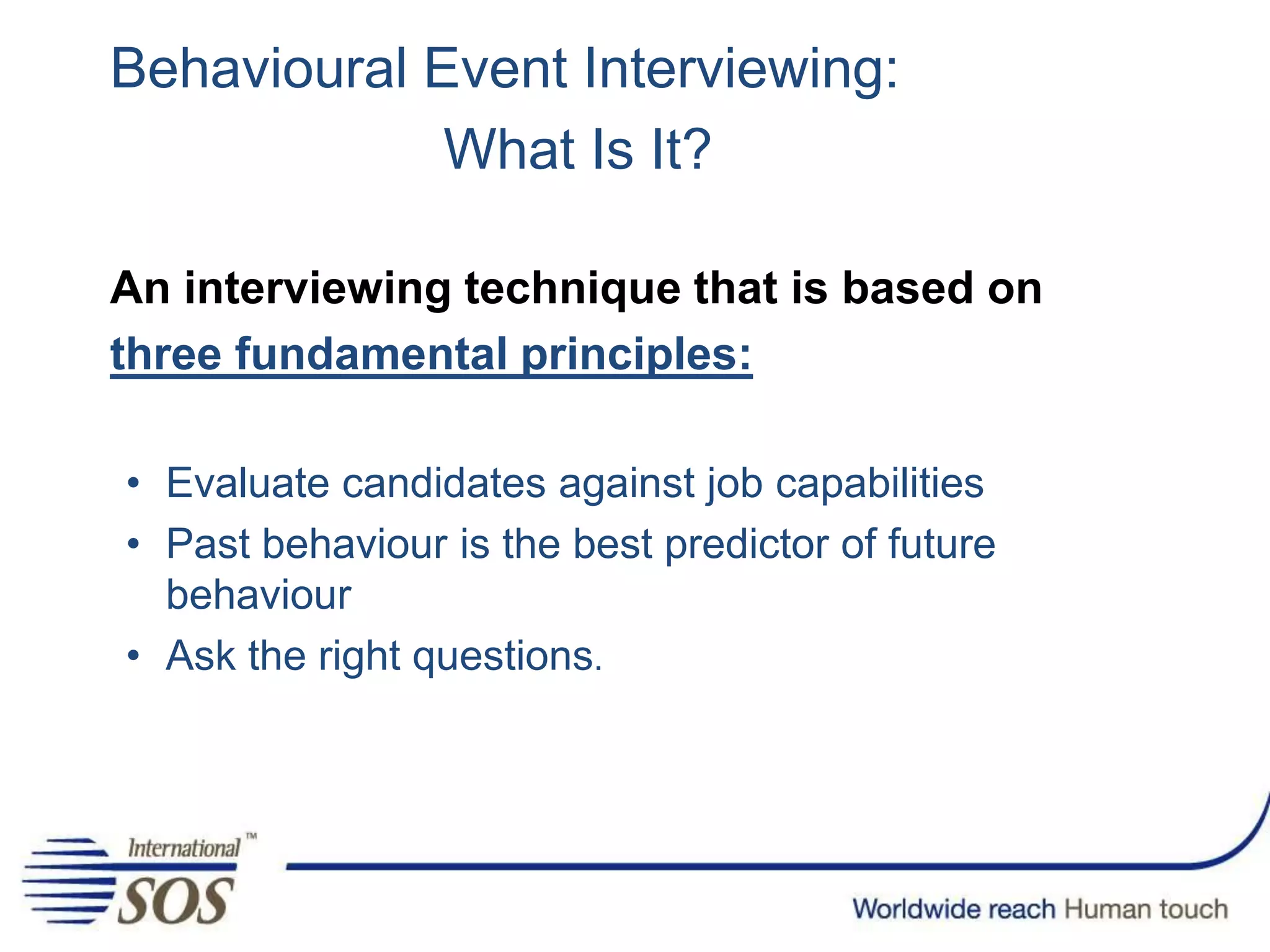 Behavioural Event Interviewing:
What Is It?
An interviewing technique that is based on
three fundamental principles:
• Evaluate candidates against job capabilities
• Past behaviour is the best predictor of future
behaviour
• Ask the right questions.
 
