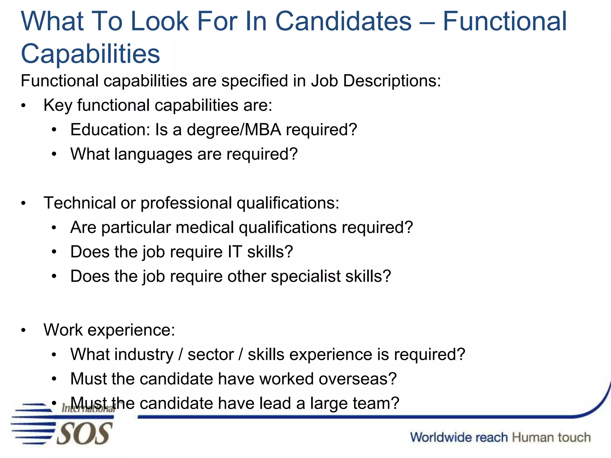 What To Look For In Candidates – Functional
Capabilities
Functional capabilities are specified in Job Descriptions:
• Key functional capabilities are:
• Education: Is a degree/MBA required?
• What languages are required?
• Technical or professional qualifications:
• Are particular medical qualifications required?
• Does the job require IT skills?
• Does the job require other specialist skills?
• Work experience:
• What industry / sector / skills experience is required?
• Must the candidate have worked overseas?
• Must the candidate have lead a large team?
 