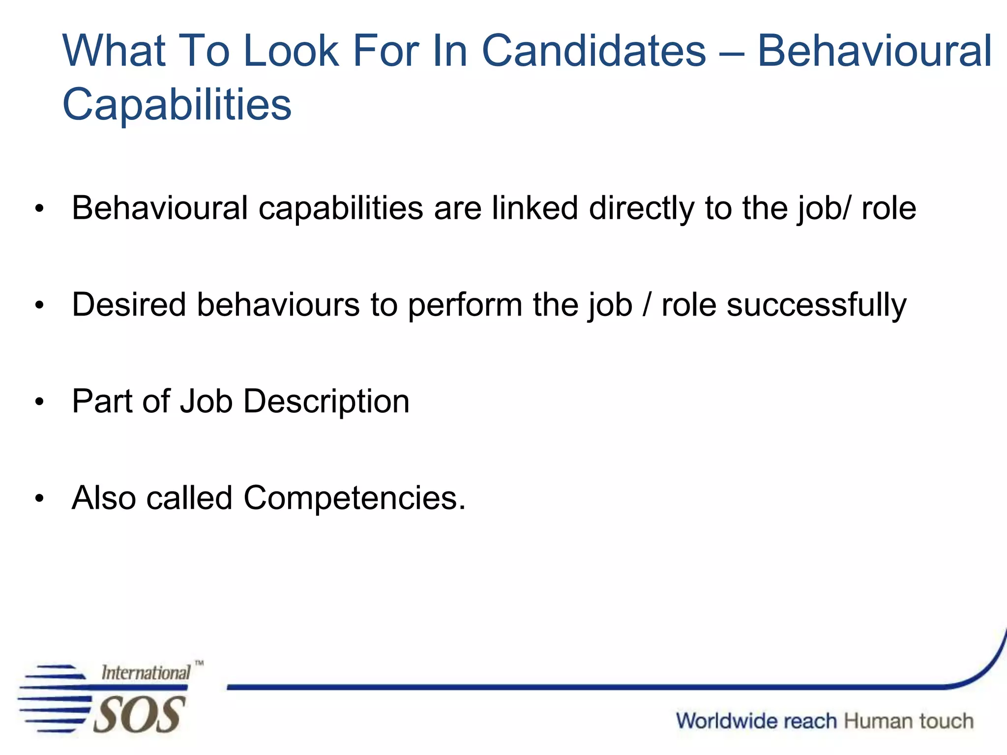 What To Look For In Candidates – Behavioural
Capabilities
• Behavioural capabilities are linked directly to the job/ role
• Desired behaviours to perform the job / role successfully
• Part of Job Description
• Also called Competencies.
 