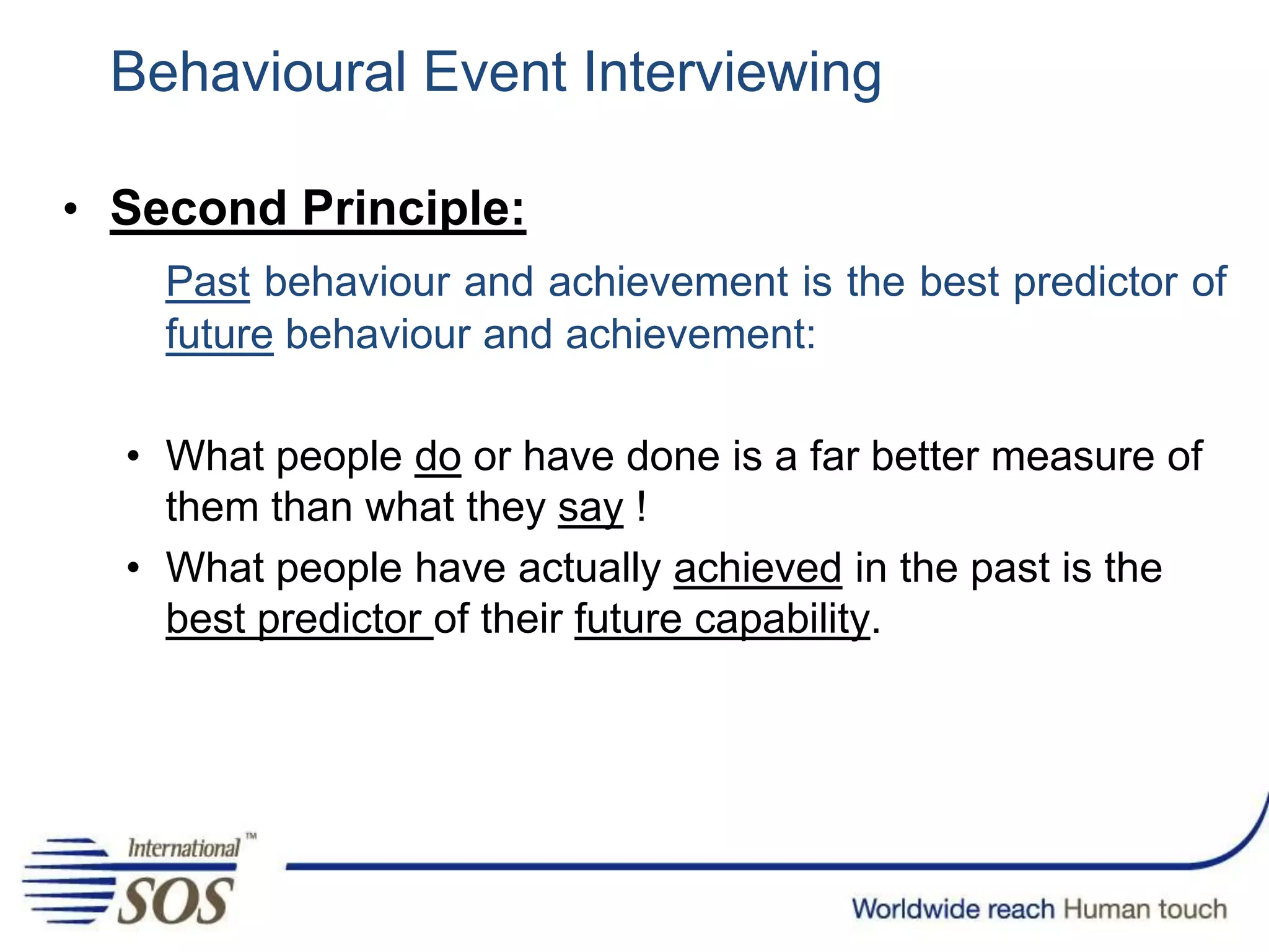 Behavioural Event Interviewing
• Second Principle:
Past behaviour and achievement is the best predictor of
future behaviour and achievement:
• What people do or have done is a far better measure of
them than what they say !
• What people have actually achieved in the past is the
best predictor of their future capability.
 
