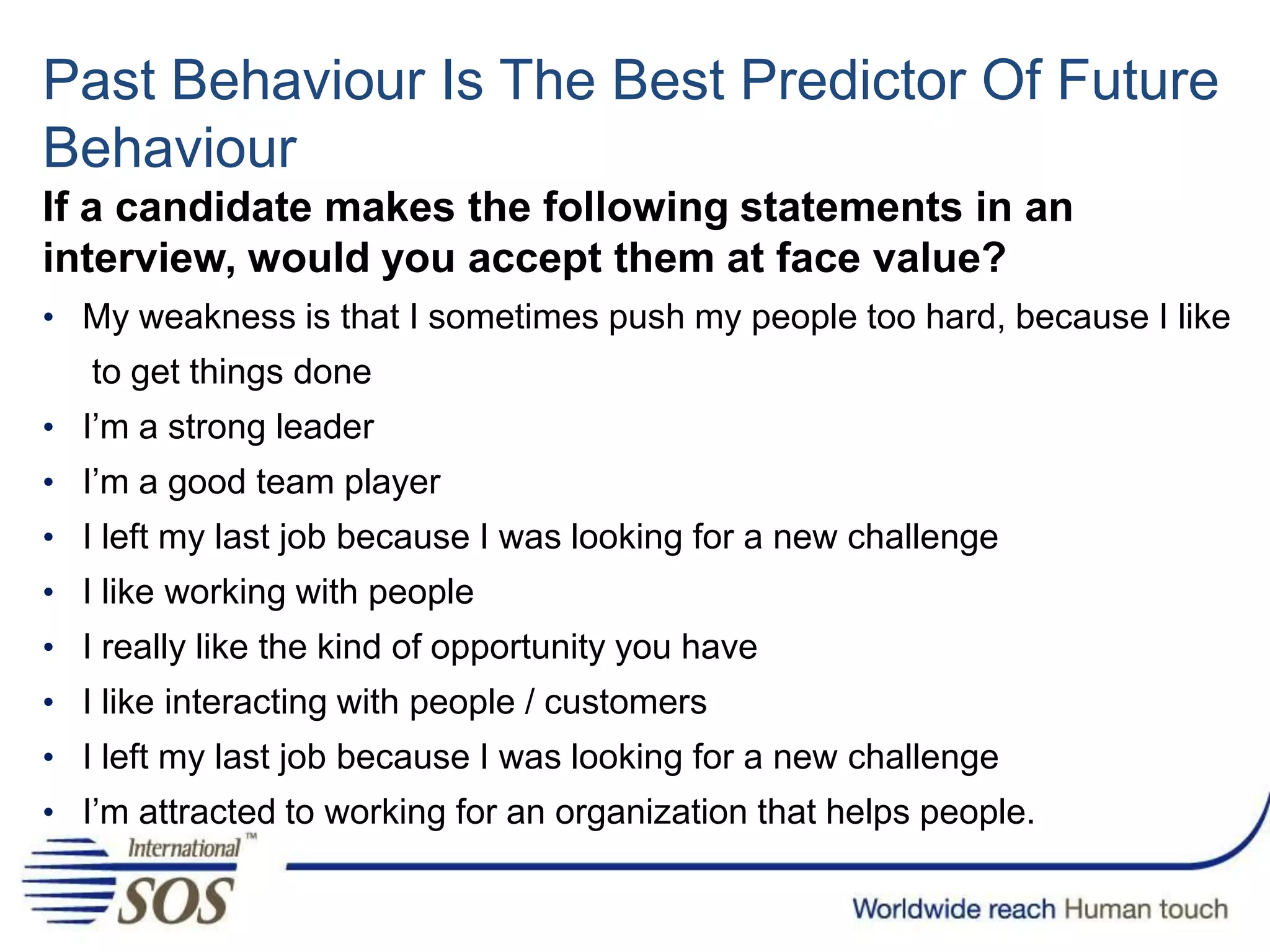Past Behaviour Is The Best Predictor Of Future
Behaviour
If a candidate makes the following statements in an
interview, would you accept them at face value?
• My weakness is that I sometimes push my people too hard, because I like
to get things done
• I’m a strong leader
• I’m a good team player
• I left my last job because I was looking for a new challenge
• I like working with people
• I really like the kind of opportunity you have
• I like interacting with people / customers
• I left my last job because I was looking for a new challenge
• I’m attracted to working for an organization that helps people.
 