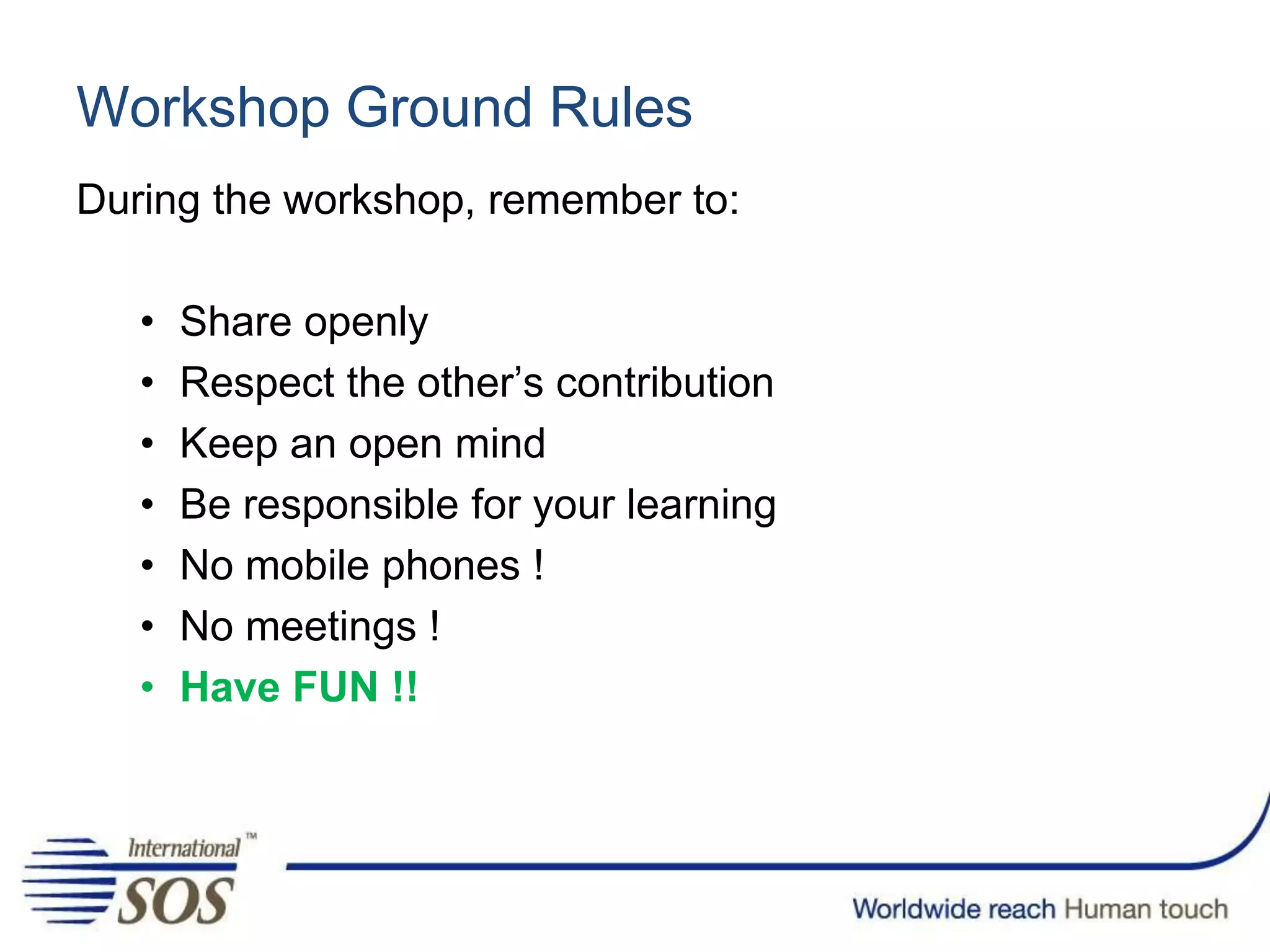 Workshop Ground Rules
During the workshop, remember to:
• Share openly
• Respect the other’s contribution
• Keep an open mind
• Be responsible for your learning
• No mobile phones !
• No meetings !
• Have FUN !!
 