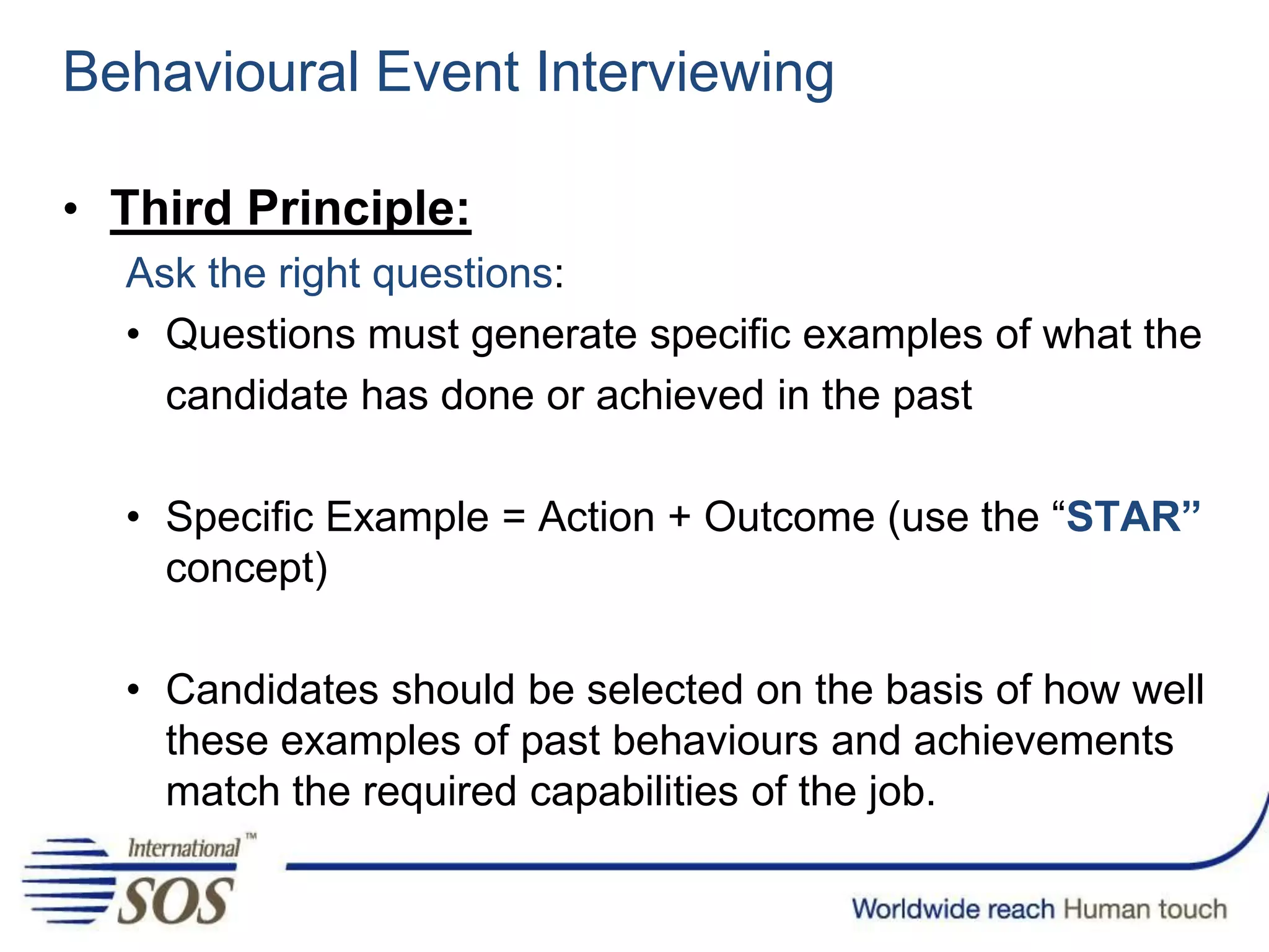 Behavioural Event Interviewing
• Third Principle:
Ask the right questions:
• Questions must generate specific examples of what the
candidate has done or achieved in the past
• Specific Example = Action + Outcome (use the “STAR”
concept)
• Candidates should be selected on the basis of how well
these examples of past behaviours and achievements
match the required capabilities of the job.
 