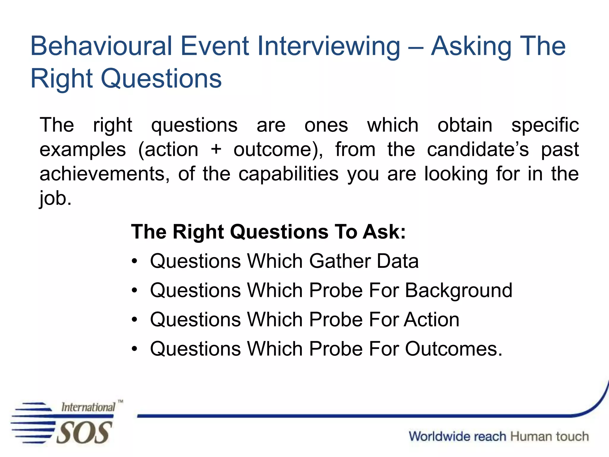 Behavioural Event Interviewing – Asking The
Right Questions
The right questions are ones which obtain specific
examples (action + outcome), from the candidate’s past
achievements, of the capabilities you are looking for in the
job.
The Right Questions To Ask:
• Questions Which Gather Data
• Questions Which Probe For Background
• Questions Which Probe For Action
• Questions Which Probe For Outcomes.
 