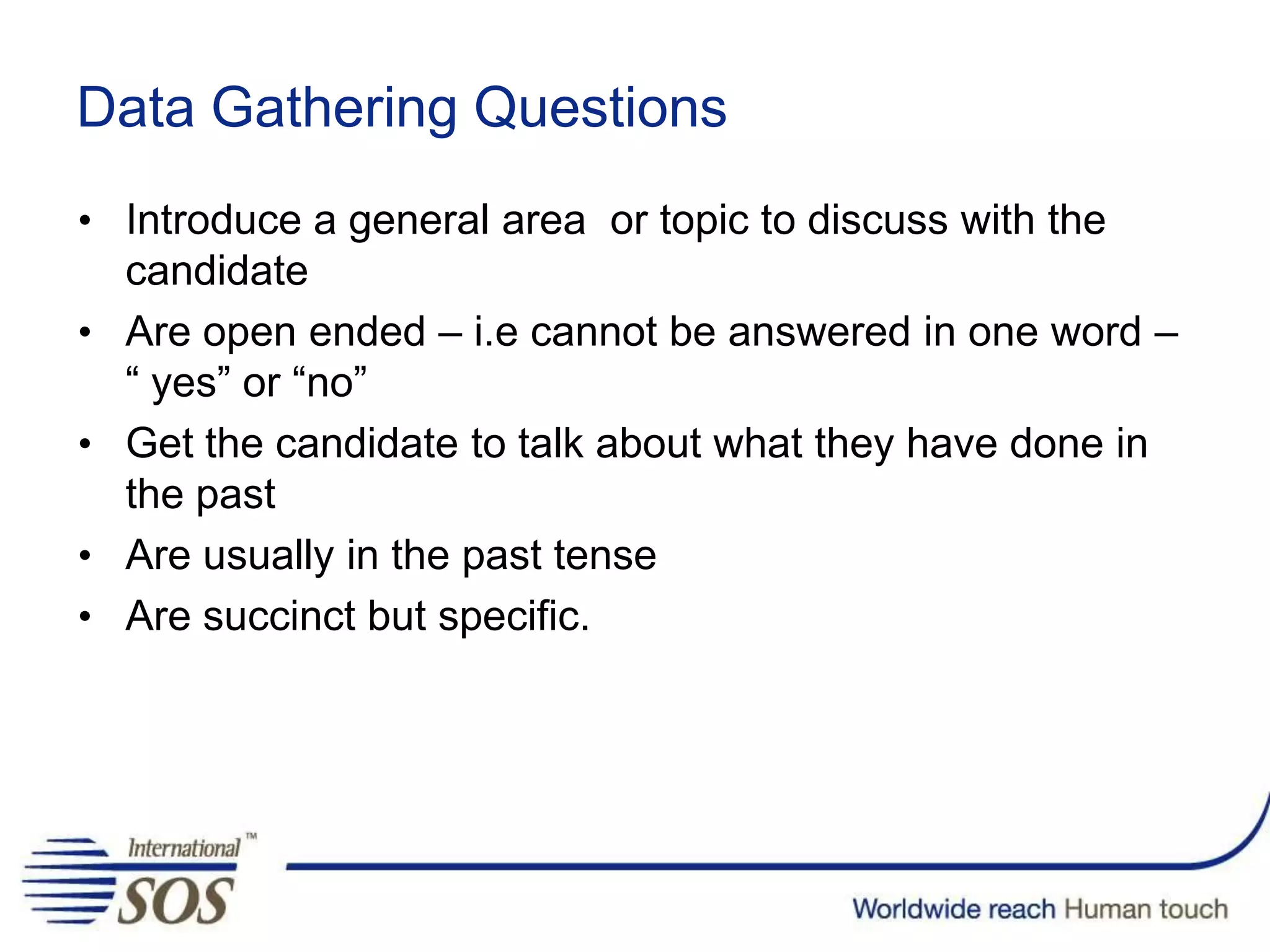 • Introduce a general area or topic to discuss with the
candidate
• Are open ended – i.e cannot be answered in one word –
“ yes” or “no”
• Get the candidate to talk about what they have done in
the past
• Are usually in the past tense
• Are succinct but specific.
Data Gathering Questions
 