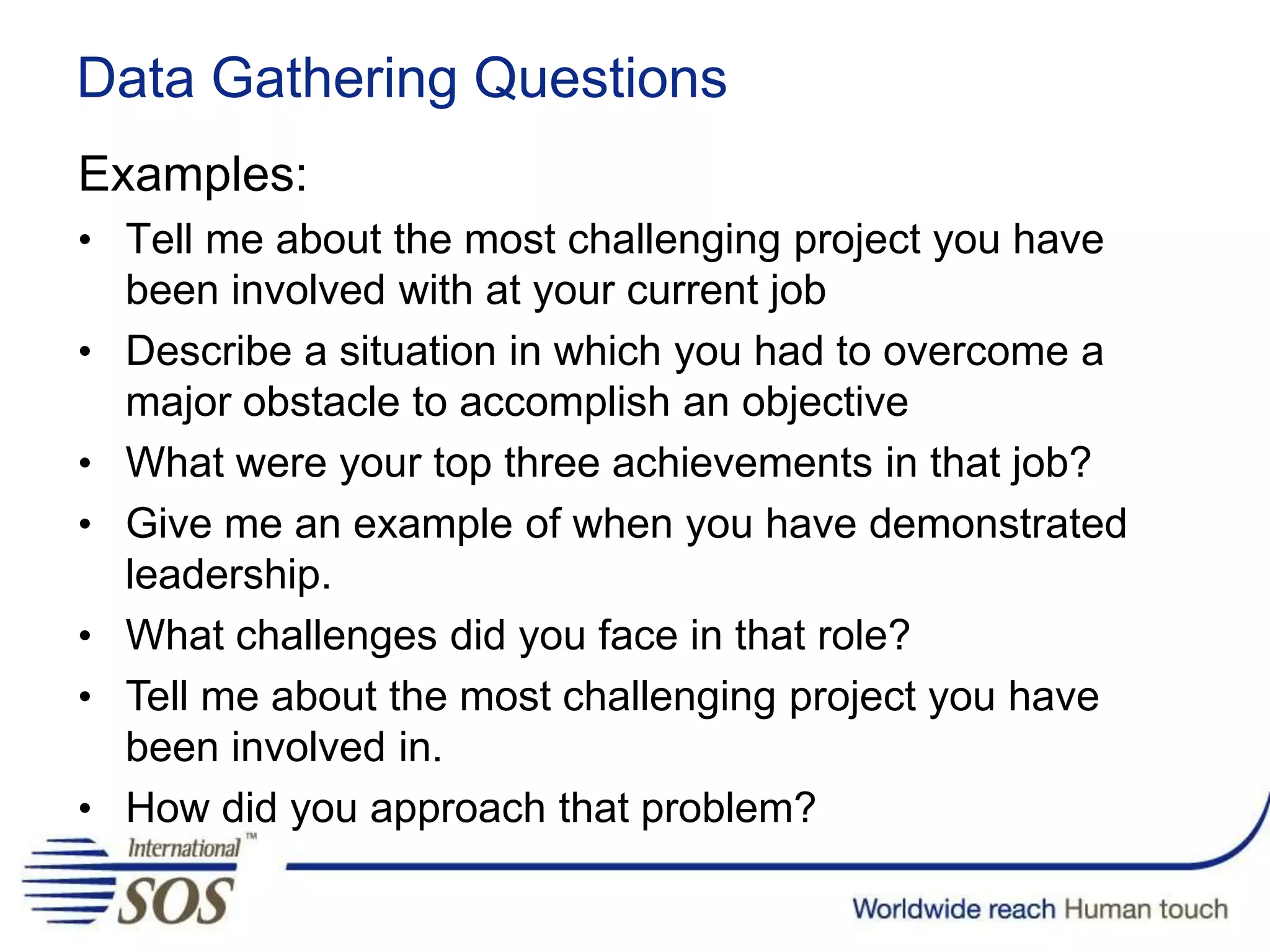 Examples:
• Tell me about the most challenging project you have
been involved with at your current job
• Describe a situation in which you had to overcome a
major obstacle to accomplish an objective
• What were your top three achievements in that job?
• Give me an example of when you have demonstrated
leadership.
• What challenges did you face in that role?
• Tell me about the most challenging project you have
been involved in.
• How did you approach that problem?
Data Gathering Questions
 