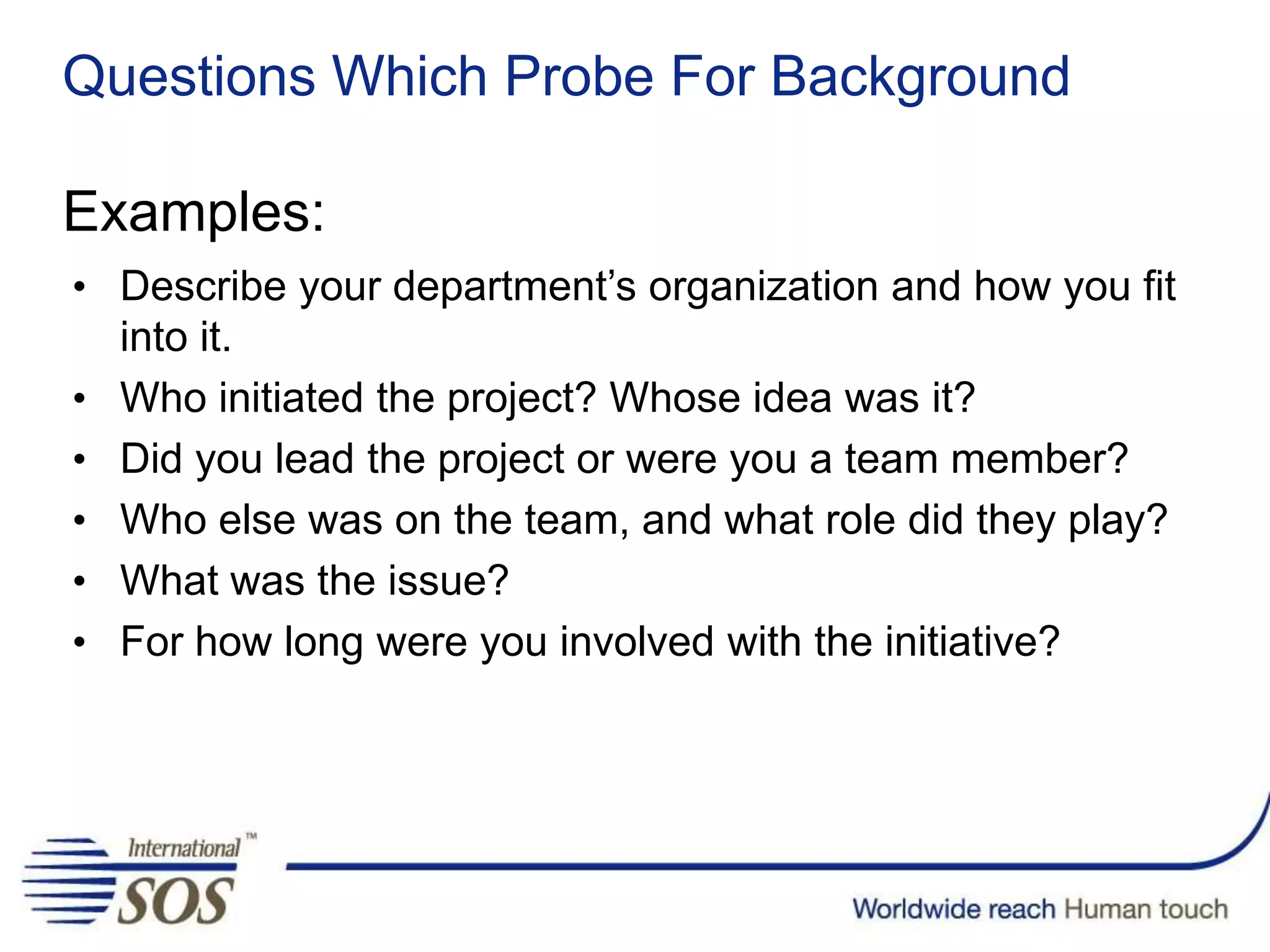 Questions Which Probe For Background
Examples:
• Describe your department’s organization and how you fit
into it.
• Who initiated the project? Whose idea was it?
• Did you lead the project or were you a team member?
• Who else was on the team, and what role did they play?
• What was the issue?
• For how long were you involved with the initiative?
 