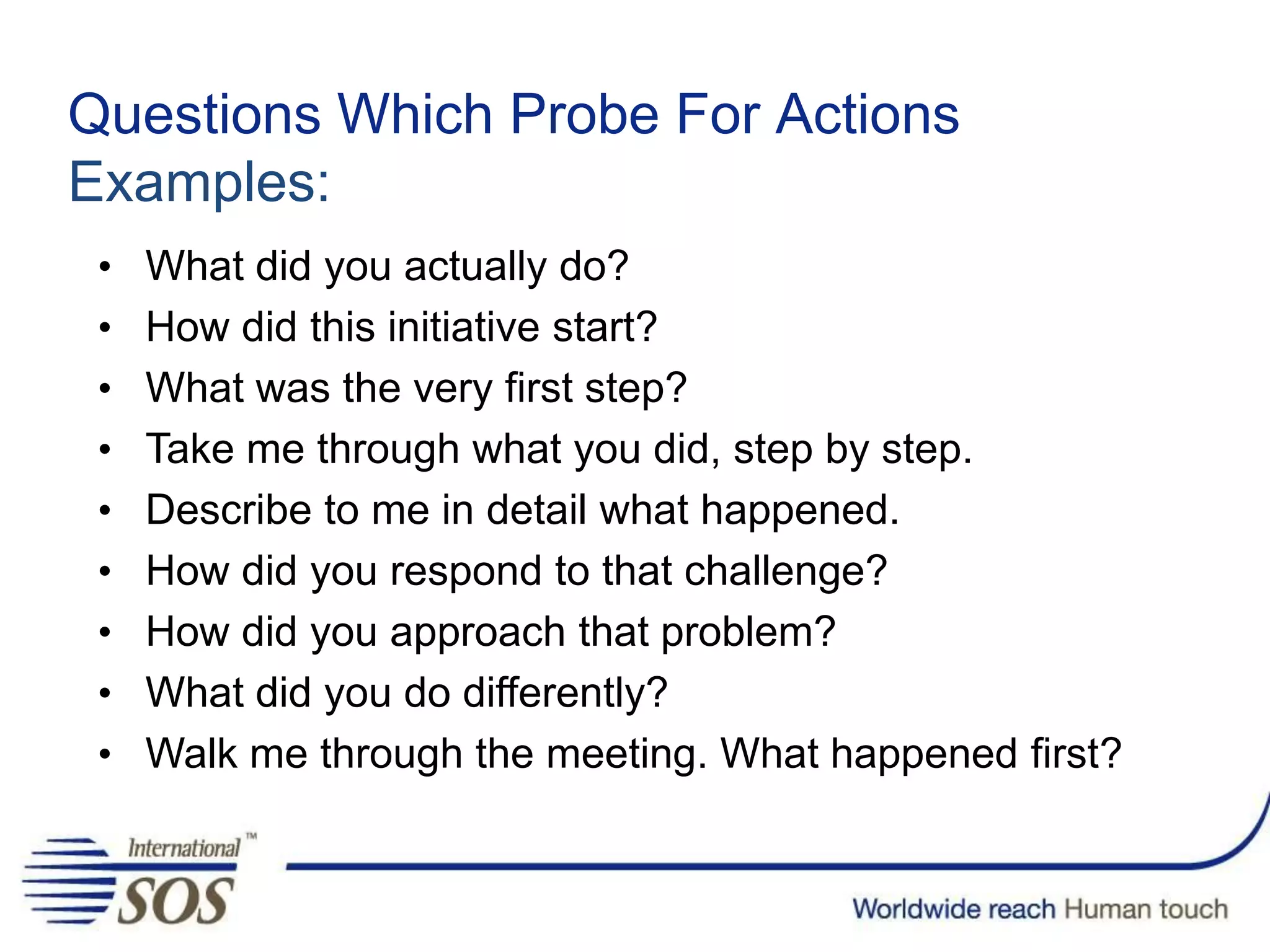 Questions Which Probe For Actions
Examples:
• What did you actually do?
• How did this initiative start?
• What was the very first step?
• Take me through what you did, step by step.
• Describe to me in detail what happened.
• How did you respond to that challenge?
• How did you approach that problem?
• What did you do differently?
• Walk me through the meeting. What happened first?
 