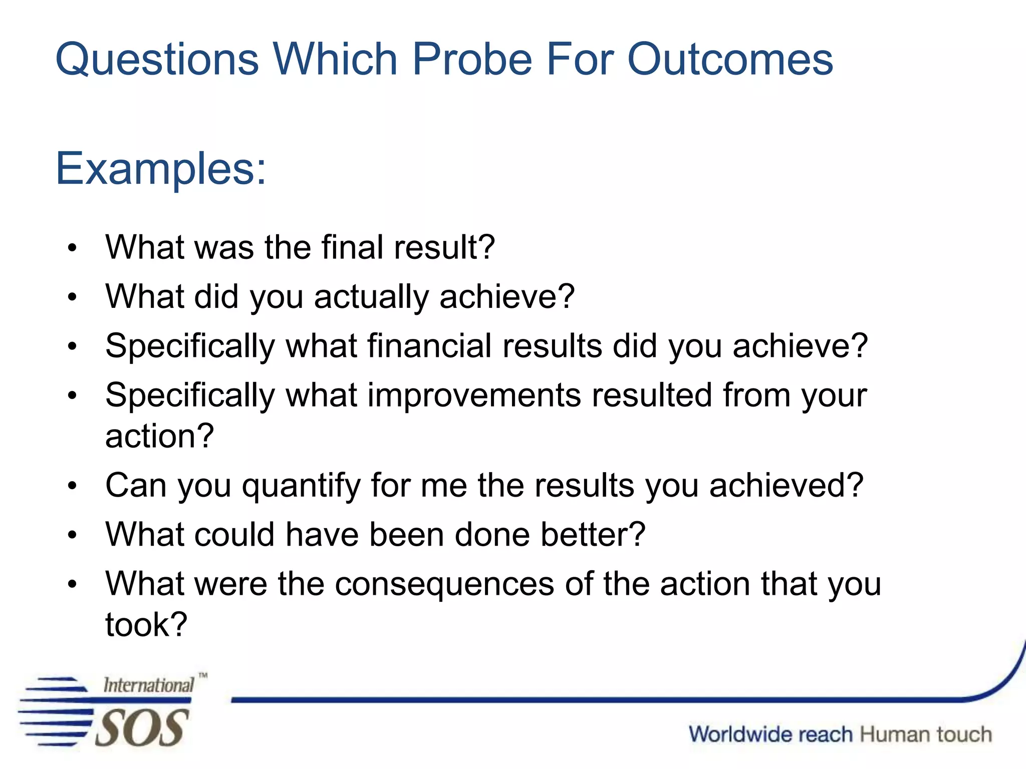 Questions Which Probe For Outcomes
Examples:
• What was the final result?
• What did you actually achieve?
• Specifically what financial results did you achieve?
• Specifically what improvements resulted from your
action?
• Can you quantify for me the results you achieved?
• What could have been done better?
• What were the consequences of the action that you
took?
 