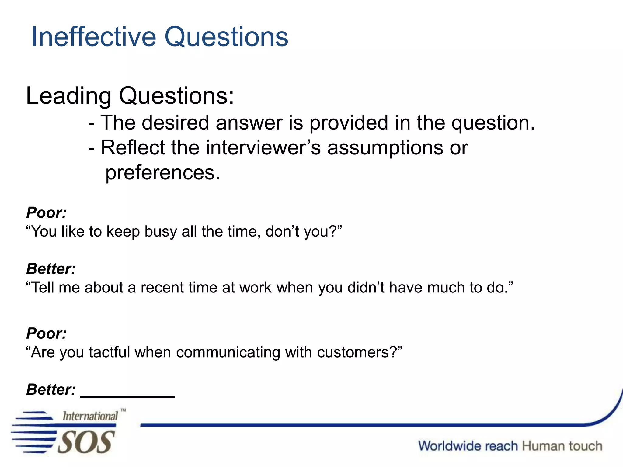 Ineffective Questions
Leading Questions:
- The desired answer is provided in the question.
- Reflect the interviewer’s assumptions or
preferences.
Poor:
“You like to keep busy all the time, don’t you?”
Better:
“Tell me about a recent time at work when you didn’t have much to do.”
Poor:
“Are you tactful when communicating with customers?”
Better: ___________
 