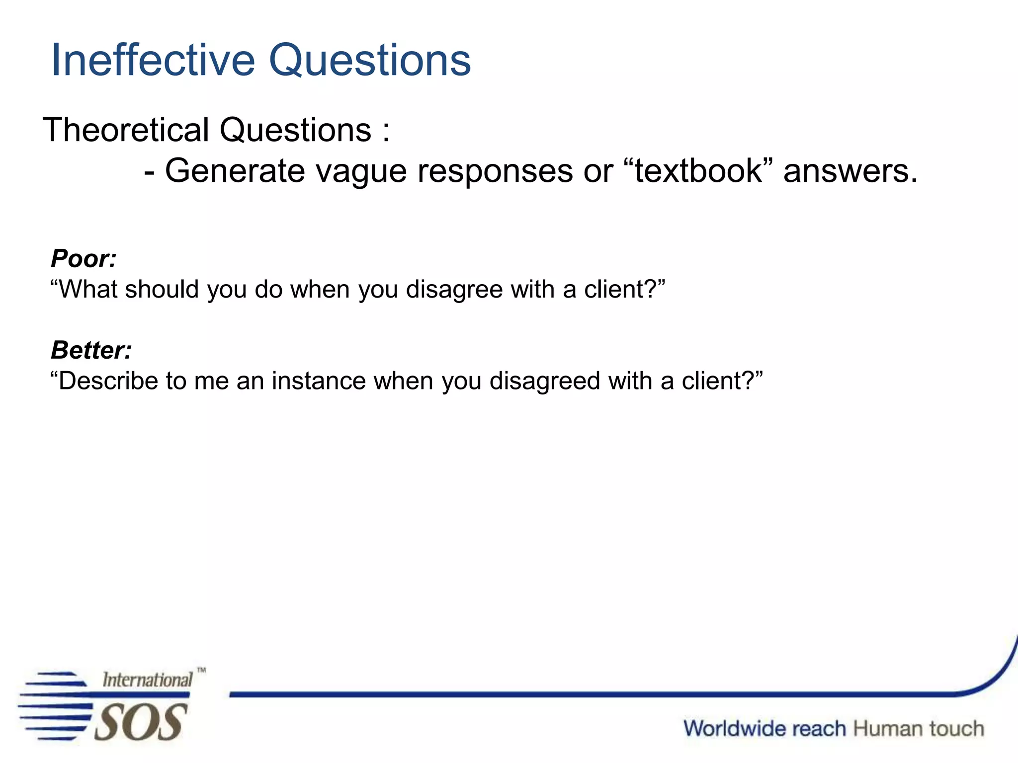 Ineffective Questions
Theoretical Questions :
- Generate vague responses or “textbook” answers.
Poor:
“What should you do when you disagree with a client?”
Better:
“Describe to me an instance when you disagreed with a client?”
 