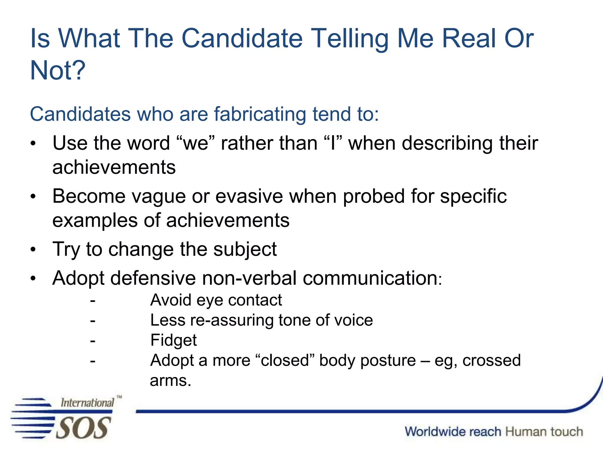 Is What The Candidate Telling Me Real Or
Not?
Candidates who are fabricating tend to:
• Use the word “we” rather than “I” when describing their
achievements
• Become vague or evasive when probed for specific
examples of achievements
• Try to change the subject
• Adopt defensive non-verbal communication:
- Avoid eye contact
- Less re-assuring tone of voice
- Fidget
- Adopt a more “closed” body posture – eg, crossed
arms.
 