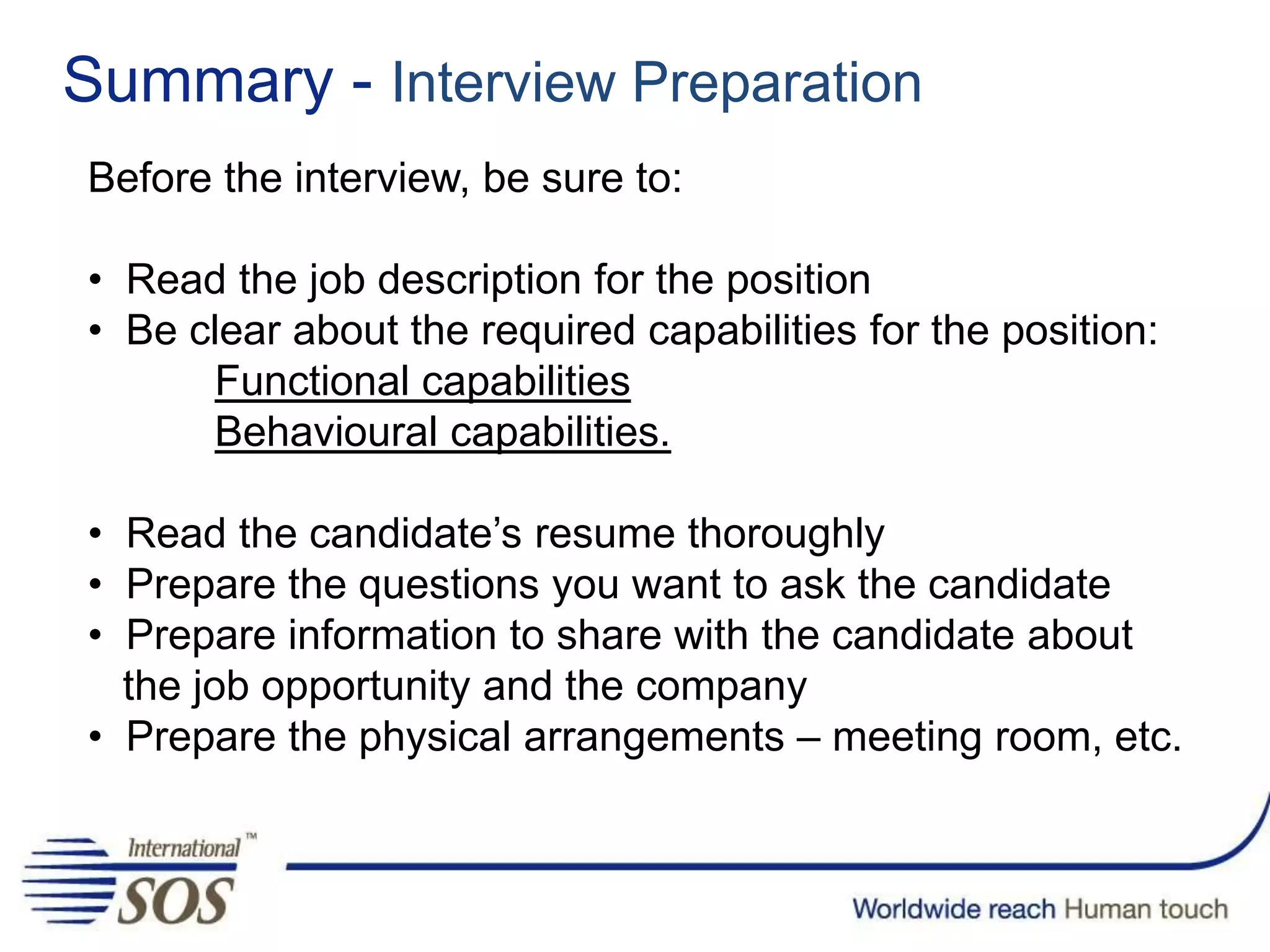 Summary - Interview Preparation
Before the interview, be sure to:
• Read the job description for the position
• Be clear about the required capabilities for the position:
Functional capabilities
Behavioural capabilities.
• Read the candidate’s resume thoroughly
• Prepare the questions you want to ask the candidate
• Prepare information to share with the candidate about
the job opportunity and the company
• Prepare the physical arrangements – meeting room, etc.
 