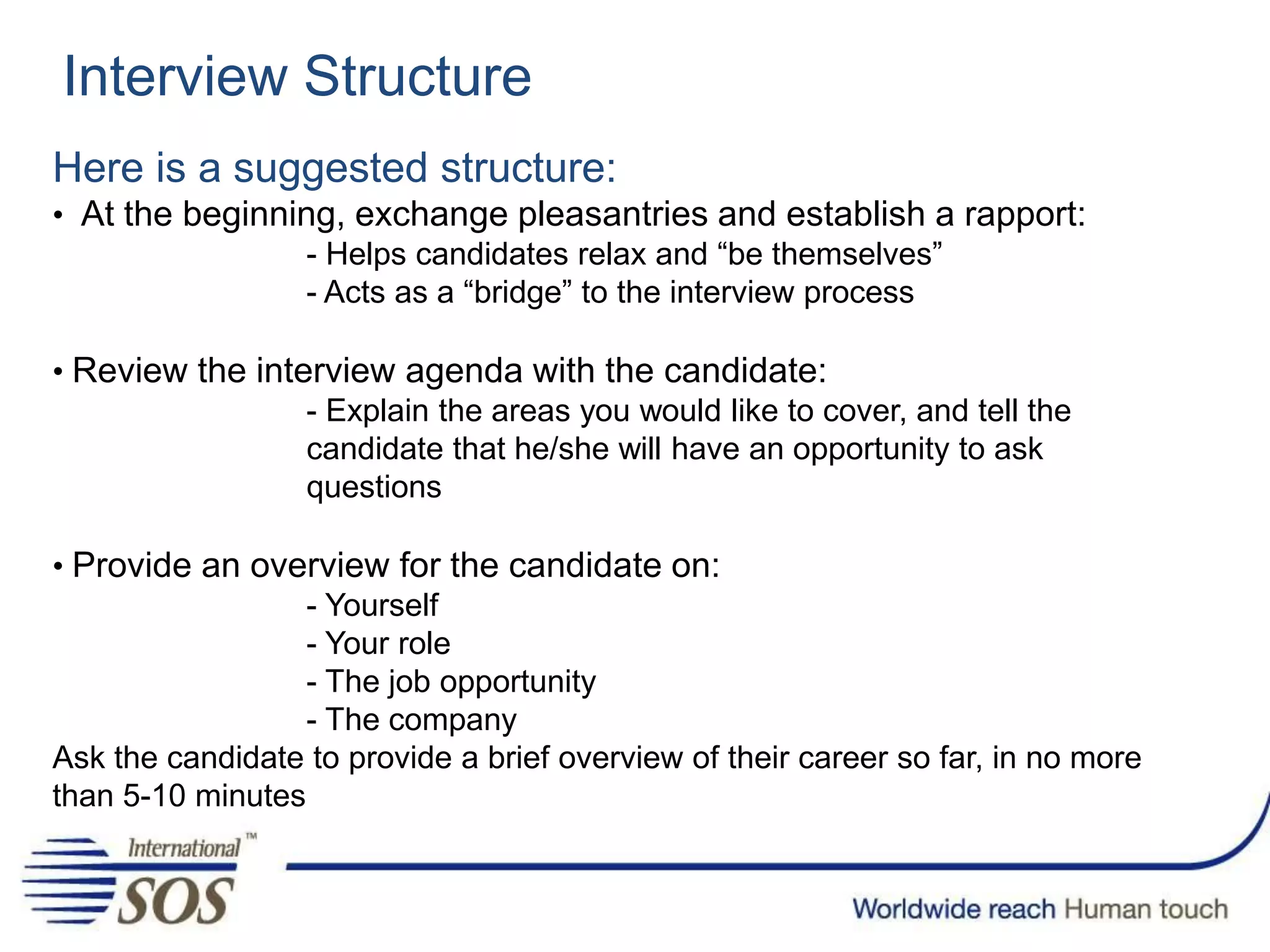 Interview Structure
Here is a suggested structure:
• At the beginning, exchange pleasantries and establish a rapport:
- Helps candidates relax and “be themselves”
- Acts as a “bridge” to the interview process
• Review the interview agenda with the candidate:
- Explain the areas you would like to cover, and tell the
candidate that he/she will have an opportunity to ask
questions
• Provide an overview for the candidate on:
- Yourself
- Your role
- The job opportunity
- The company
Ask the candidate to provide a brief overview of their career so far, in no more
than 5-10 minutes
 