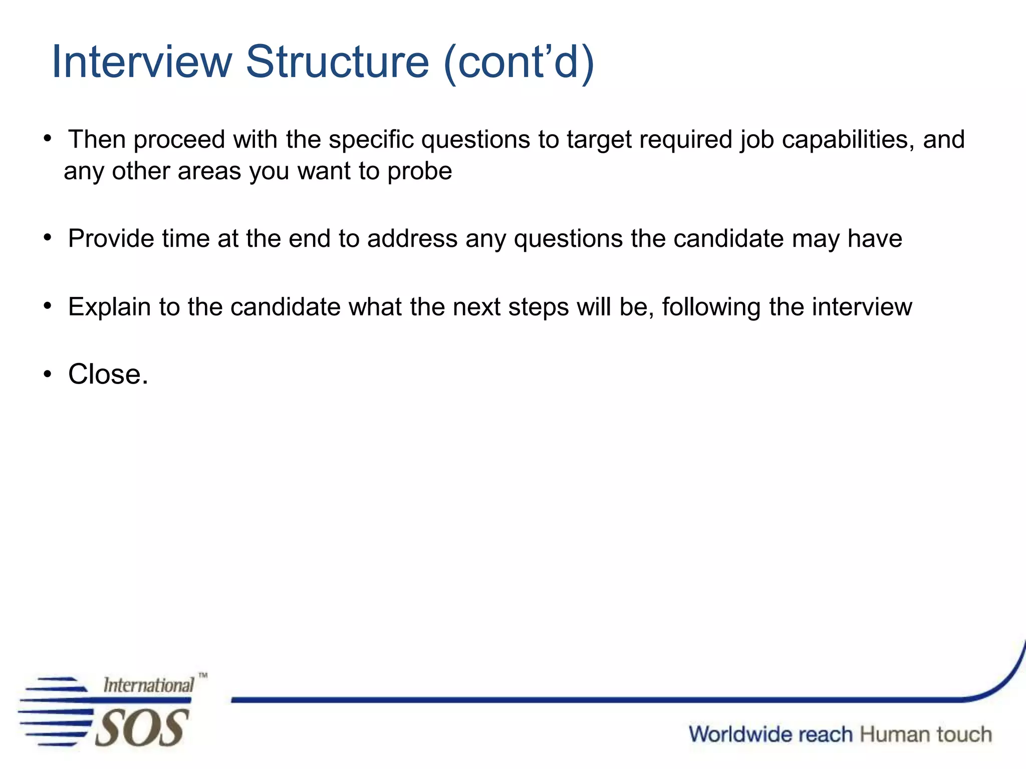 Interview Structure (cont’d)
• Then proceed with the specific questions to target required job capabilities, and
any other areas you want to probe
• Provide time at the end to address any questions the candidate may have
• Explain to the candidate what the next steps will be, following the interview
• Close.
 