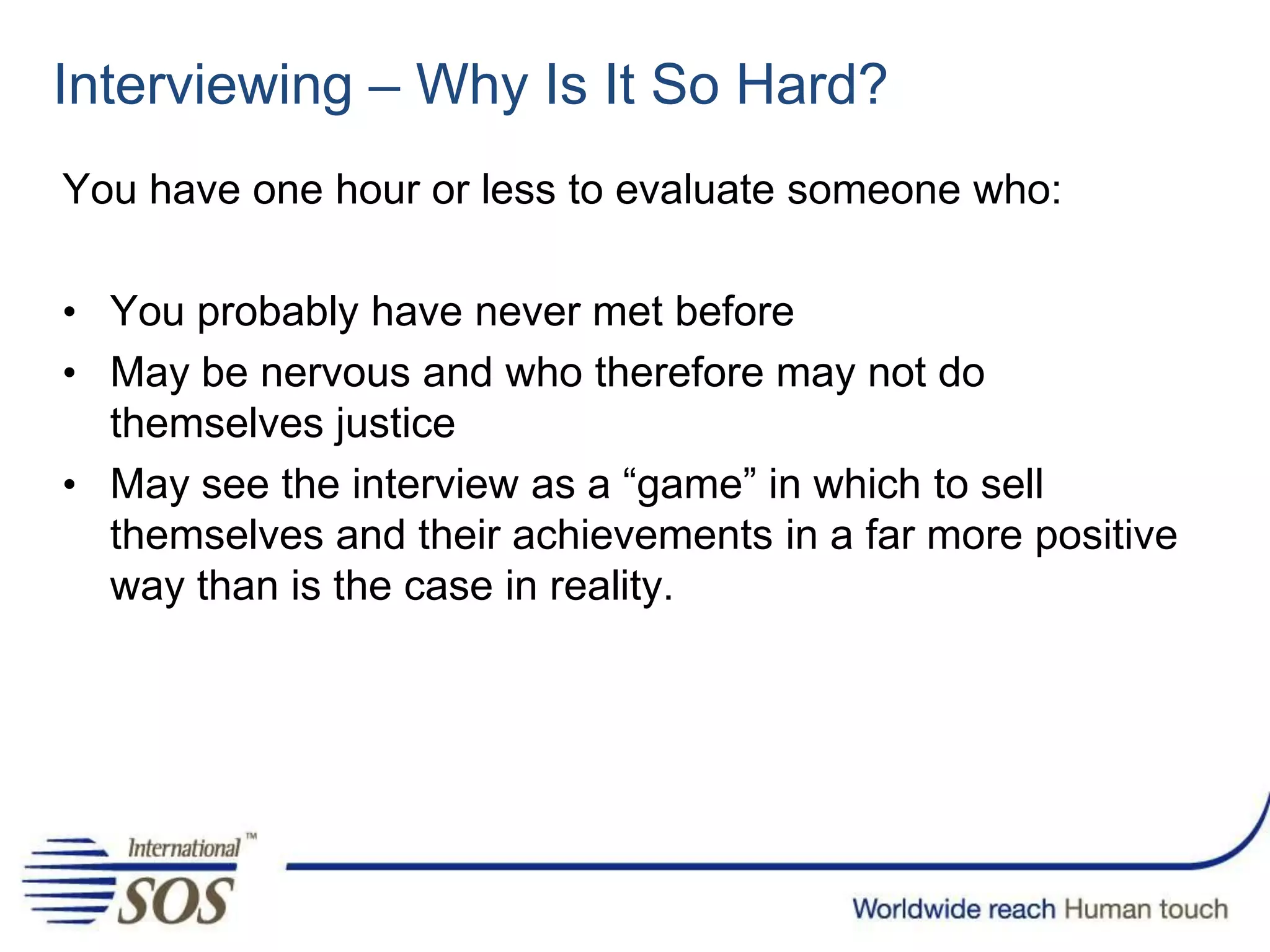 Interviewing – Why Is It So Hard?
You have one hour or less to evaluate someone who:
• You probably have never met before
• May be nervous and who therefore may not do
themselves justice
• May see the interview as a “game” in which to sell
themselves and their achievements in a far more positive
way than is the case in reality.
 