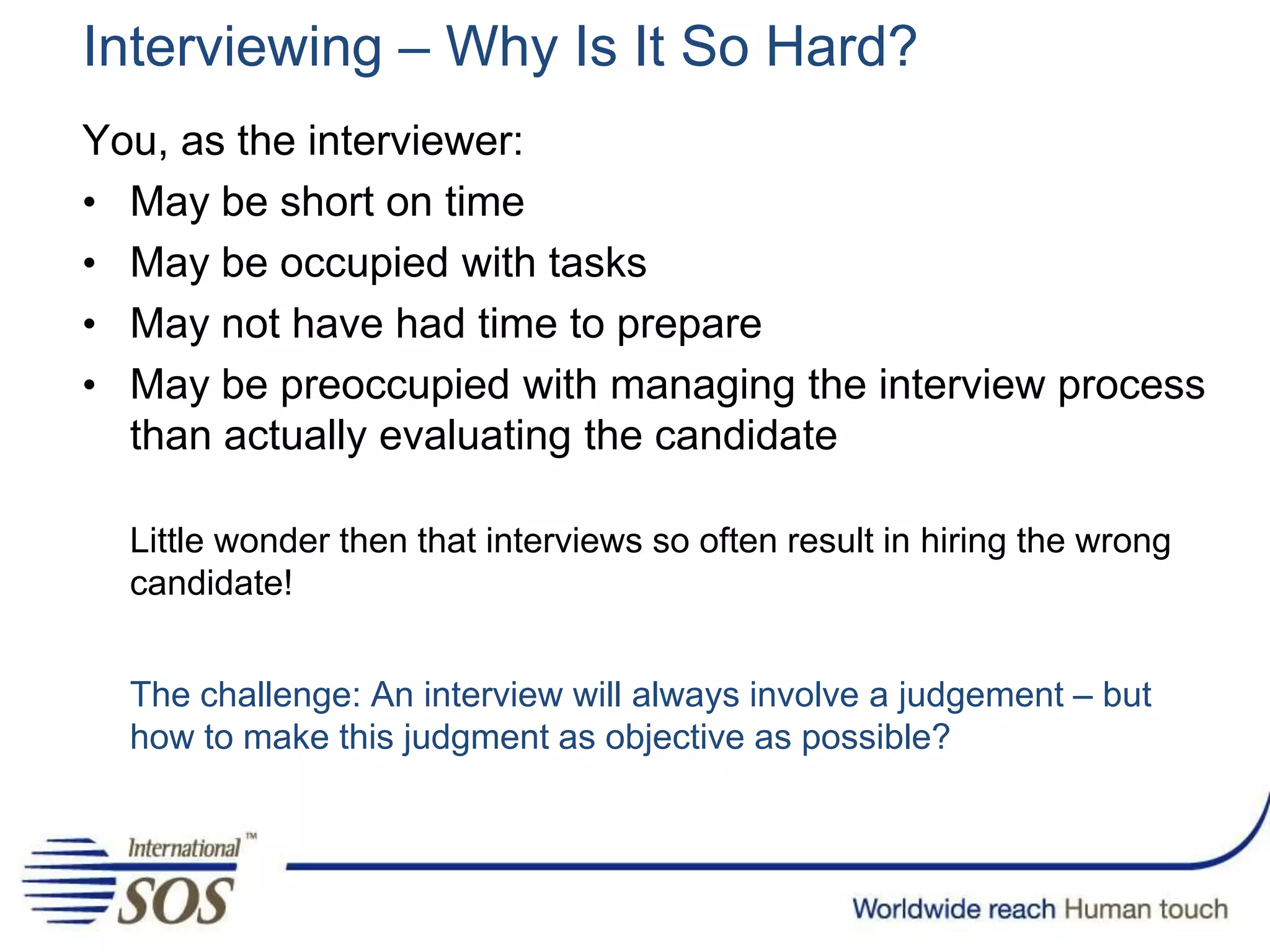 Interviewing – Why Is It So Hard?
You, as the interviewer:
• May be short on time
• May be occupied with tasks
• May not have had time to prepare
• May be preoccupied with managing the interview process
than actually evaluating the candidate
Little wonder then that interviews so often result in hiring the wrong
candidate!
The challenge: An interview will always involve a judgement – but
how to make this judgment as objective as possible?
 