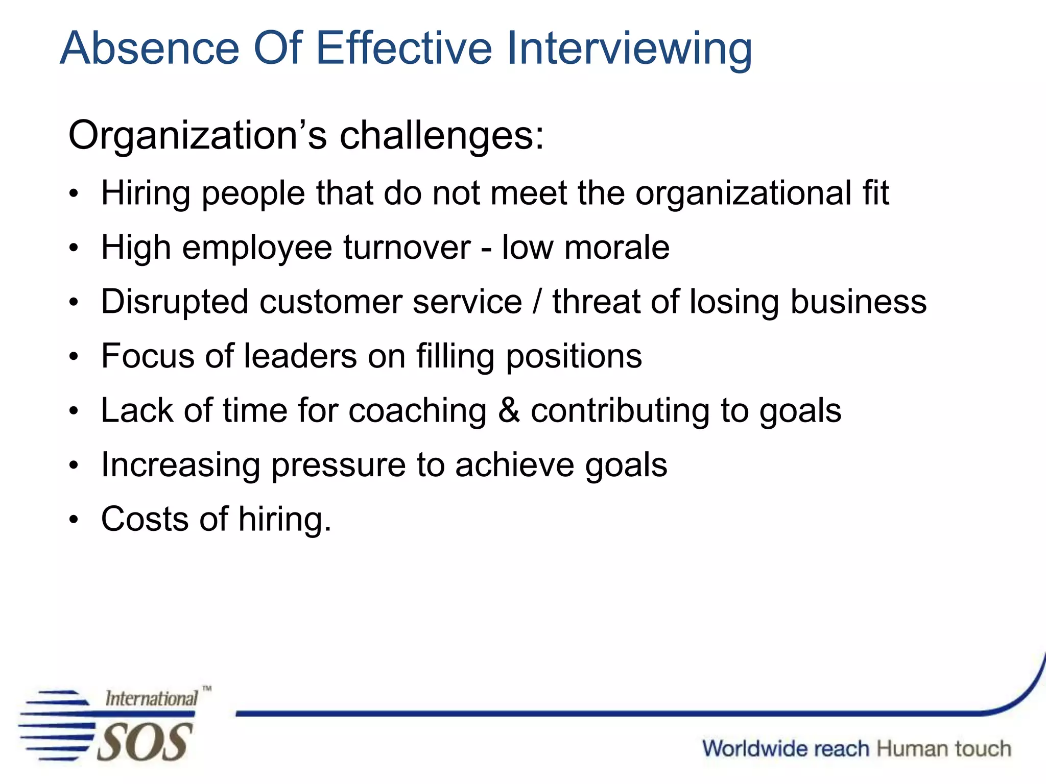 Absence Of Effective Interviewing
Organization’s challenges:
• Hiring people that do not meet the organizational fit
• High employee turnover - low morale
• Disrupted customer service / threat of losing business
• Focus of leaders on filling positions
• Lack of time for coaching & contributing to goals
• Increasing pressure to achieve goals
• Costs of hiring.
 