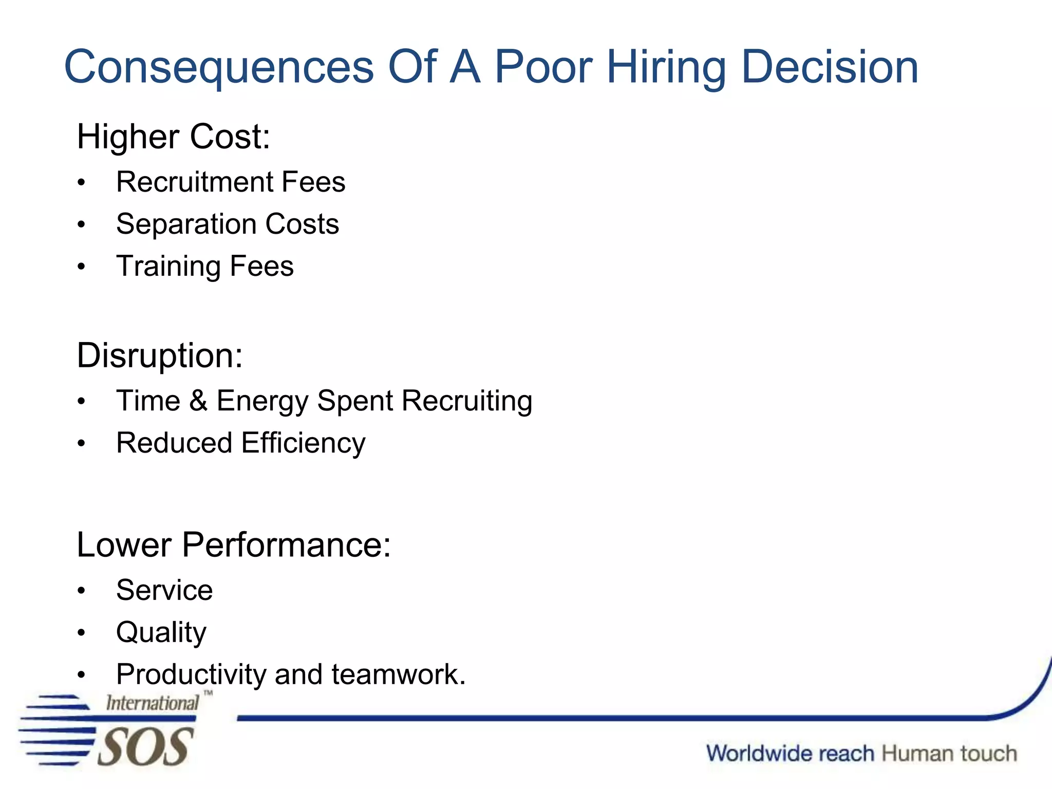 Consequences Of A Poor Hiring Decision
Higher Cost:
• Recruitment Fees
• Separation Costs
• Training Fees
Disruption:
• Time & Energy Spent Recruiting
• Reduced Efficiency
Lower Performance:
• Service
• Quality
• Productivity and teamwork.
 