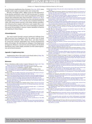 do not illustrate ampliﬁcation bias of primers (Liu et al., 2012) when
multiple similar targets are present in the same reaction tube.
Recently, new Qiagen qPCR C. difﬁcile assays was FDA approved of-
fering absolute quantitative values of ToxB concentration. It remains
to be validated how absolute versus relative quantiﬁcation will improve
clinical value of laboratory data. Some researchers (Dionne et al., 2013)
had found relation between clinical disease status and absolute quantity
of pathogen (Leslie et al., 2012), but the exact correlation between Ct
values and clinical disease severity is still unclear. Relative quantiﬁca-
tion of bacteria from samples with diverse and complex ﬂora is not
part of clinical laboratory routine, but current technological conditions
now permit the possibility to measure relative abundance of bacteria
and exploring its clinical impact.
Acknowledgments
This work evolved through constant intellectual challenge from
R&D team from Focus Diagnostics USA. The authors want to thank
McGill Commercialisation ofﬁce (Nadia Nour) and Alain Dumont
for preserving continual applicability focus during developmental
phase of the project. We also thank our colleagues in the Department
of Diagnostic Medicine at the Jewish General Hospital (Dr Elizabeth
MacNamara, Stacy, Coleen, Dipika, and Kellee) for their valued organisa-
tion and technical assistance.
Appendix A. Supplementary data
Supplementary data to this article can be found online at http://dx.
doi.org/10.1016/j.diagmicrobio.2015.04.005.
References
Afonina I, Ankoudinova I, Mills A, Lokhov S, Huynh P, Mahoney W. Primers with 5′ ﬂaps
improve real-time PCR. Biotechniques 2007;43(6). [p. 770, 772, 774].
. http://www.bd.com/resource.aspx?IDX=17953 BD GeneOhm™ Cdiff Assay; 2014a.
. http://www.biomerieux.ca NucliSENS® easyMAG®; 2014b.
. http://www.qiagen.com/ca/resources/ QuantiNova Probe PCR Handbook; 2014c.
. http://www.focusdx.com/pdfs/pi/US/MOL2975.pdf Simplexa™ C. difﬁcile Universal Di-
rect; 2014d.
Arboleya S, et al. Deep 16S rRNA metagenomics and quantitative PCR analyses of the pre-
mature infant fecal microbiota. Anaerobe 2012;18(3):378–80.
Bartosch S, et al. Characterization of bacterial communities in feces from healthy elderly vol-
unteers and hospitalized elderly patients by usingreal-time PCR and effects of antibiotic
treatment on the fecal microbiota. Appl Environ Microbiol 2004;70(6):3575–81.
Bemer P, et al. Evaluation of 16S rRNA Gene PCR sensitivity and speciﬁcity for diagnosis of
prosthetic joint infection: a prospective multicenter cross-sectional study. J Clin
Microbiol 2014;52(10):3583–9.
Benítez-Páez A, Álvarez M, Belda-Ferre P, Rubido S, Mira A, Tomás I. Detection of transient
bacteraemia following dental extractions by 16S rDNA pyrosequencing: a pilot study.
PLoS One 2013;8(3):e57782.
Bergeron MG. Revolutionizing the practice of medicine through rapid (b1 h) DNA-based
diagnostics. Clin Invest Med 2008;31(5):E265–71.
Bonilla H, et al. Rapid diagnosis of septic arthritis using 16S rDNA PCR: a comparison of 3
methods. Diagn Microbiol Infect Dis 2011;69(4):390–5.
Brukner I, et al. Signiﬁcantly improved performance of a multitarget assay over a com-
mercial SCCmec-based assay for methicillin-resistant Staphylococcus aureus screen-
ing: applicability for clinical laboratories. J Mol Diagn 2013;15(5):577–80.
Bustin SA, et al. The MIQE guidelines: minimum information for publication of quantita-
tive real-time PCR experiments. Clin Chem 2009;55(4):611–22.
Callbeck CM, et al. Improving PCR efﬁciency for accurate quantiﬁcation of 16S rRNA
genes. J Microbiol Methods 2013;93(2):148–52.
Choi SH, et al. Usefulness of a direct 16S rRNA gene PCR assay of percutaneous biopsies or
aspirates for etiological diagnosis of vertebral osteomyelitis. Diagn Microbiol Infect
Dis 2014;78(1):75–8.
Clarke JS. Bacteriology of the gut and its clinical implications. West J Med 1974;121(5):
390–403.
Clifford RJ, Milillo M, Prestwood J, Quintero R, Zurawski DV, Kwak YI, et al. Detection of
bacterial 16S rRNA and identiﬁcation of four clinically important bacteria by real-
time PCR. PLoS One 2012;7(11):e48558.
Cole JR, et al. The Ribosomal Database Project: improved alignments and new tools for
rRNA analysis. Nucleic Acids Res 2009;37(Database issue):D141–5.
Cyplik P, et al. Relative quantitative PCR to assess bacterial community dynamics during
biodegradation of diesel and biodiesel fuels under various aeration conditions.
Bioresour Technol 2011;102(6):4347–52.
Dionne LL, et al. Correlation between Clostridium difﬁcile bacterial load, commercial real-
time PCR cycle thresholds, and results of diagnostic tests based on enzyme immuno-
assay and cell culture cytotoxicity assay. J Clin Microbiol 2013;51(11):3624–30.
Ghyselinck J, Pfeiffer S, Heylen K, Sessitsch A, De Vos P. The effect of primer choice and
short read sequences on the outcome of 16S rRNA gene based diversity studies.
PLoS One 2013;8(8):e71360.
Gosalbes MJ, et al. Metagenomics of human microbiome: beyond 16s rDNA. Clin
Microbiol Infect 2012;18(Suppl. 4):47–9.
Haas BJ, et al. Chimeric 16S rRNA sequence formation and detection in Sanger and 454-
pyrosequenced PCR amplicons. Genome Res 2011;21(3):494–504.
Hardick J, et al. Identiﬁcation of bacterial pathogens in ascitic ﬂuids from patients with
suspected spontaneous bacterial peritonitis by use of broad-range PCR (16S PCR)
coupled with high-resolution melt analysis. J Clin Microbiol 2012;50(7):2428–32.
Huys G, et al. Coampliﬁcation of eukaryotic DNA with 16S rRNA gene-based PCR primers:
possible consequences for population ﬁngerprinting of complex microbial communi-
ties. Curr Microbiol 2008;56(6):553–7.
Inglis GD, et al. Molecular methods to measure intestinal bacteria: a review. J AOAC Int
2012;95(1):5–23.
Insa R, et al. Systematic use of universal 16S rRNA gene polymerase chain reaction (PCR)
and sequencing for processing pleural effusions improves conventional culture tech-
niques. Medicine (Baltimore) 2012;91(2):103–10.
Jumpstart Consortium Human Microbiome Project Data Generation Working, G. Evalua-
tion of 16S rDNA-based community proﬁling for human microbiome research. PLoS
One 2012;7(6):e39315.
Leslie JL, et al. Role of fecal Clostridium difﬁcile load in discrepancies between toxin tests
and PCR: is quantitation the next step in C. difﬁcile testing? Eur J Clin Microbiol Infect
Dis 2012;31(12):3295–9.
Liu CM, Aziz M, Kachur S, Hsueh P-R, Huang Y-T, Keim P, et al. BactQuant: an enhanced
broad-coverage bacterial quantitative real-time PCR assay. BMC Microbiol 2012;12:56.
Lyra A, et al. Comparison of bacterial quantities in left and right colon biopsies and faeces.
World J Gastroenterol 2012;18(32):4404–11.
Mori H, et al. Design and experimental application of a novel non-degenerate universal
primer set that ampliﬁes prokaryotic 16S rRNA genes with a low possibility to ampli-
fy eukaryotic rRNA genes. DNA Res 2014;21(2):217–27.
Morotomi N, et al. Evaluation of intestinal microbiotas of healthy Japanese adults and ef-
fect of antibiotics using the 16S ribosomal RNA gene based clone library method. Biol
Pharm Bull 2011;34(7):1011–20.
Nadkarni MA, et al. Determination of bacterial load by real-time PCR using a broad-range
(universal) probe and primers set. Microbiology 2002;148(Pt 1):257–66.
Philipp S, et al. Obstacles of multiplex real-time PCR for bacterial 16S rDNA: primer
speciﬁty and DNA decontamination of Taq polymerase. Transfus Med Hemother
2010;37(1):21–8.
Ruff-Roberts AL, Kuenen JG, Ward DM. Distribution of cultivated and uncultivated
cyanobacteria and Chloroﬂexus-like bacteria in hot spring microbial mats. Appl Envi-
ron Microbiol 1994;60(2):697–704.
Santos SR, Ochman H. Identiﬁcation and phylogenetic sorting of bacterial lineages with
universally conserved genes and proteins. Environ Microbiol 2004;6(7):754–9.
Sikora A, et al. Detection of increased amounts of cell-free fetal DNA with short PCR
amplicons. Clin Chem 2010;56(1):136–8.
Song C, et al. Diversity analysis of bioﬁlm bacteria on tracheal tubes removed from
intubated neonates. Zhonghua Er Ke Za Zhi 2013;51(8):602–6.
Vandesompele J, De Paepe A, Speleman F. Elimination of primer-dimer artifacts and geno-
mic coampliﬁcation using a two-step SYBR green I real-time RT-PCR. Anal Biochem
2002;303(1):95–8.
Wang Y, Qian PY. Conservative fragments in bacterial 16S rRNA genes and primer design
for 16S ribosomal DNA amplicons in metagenomic studies. PLoS One 2009;4(10):
e7401.
Whiteley AS, Bailey MJ. Bacterial community structure and physiological state within an
industrial phenol bioremediation system. Appl Environ Microbiol 2000;66(6):
2400–7.
Yu Y, et al. Group-speciﬁc primer and probe sets to detect methanogenic communities
using quantitative real-time polymerase chain reaction. Biotechnol Bioeng 2005;
89(6):670–9.
Zemanick ET, Wagner BD, Sagel SD, Stevens MJ, Accurso FJ, Harris JK. Reliability of quan-
titative real-time PCR for bacterial detection in cystic ﬁbrosis airway specimens. PLoS
One 2010;5(11):e15101.
6 I. Brukner et al. / Diagnostic Microbiology and Infectious Disease xxx (2015) xxx–xxx
Please cite this article as: Brukner I, et al, Assay for estimating total bacterial load: relative qPCR normalisation of bacterial load with associated
clinical implications, Diagn Microbiol Infect Dis (2015), http://dx.doi.org/10.1016/j.diagmicrobio.2015.04.005
 