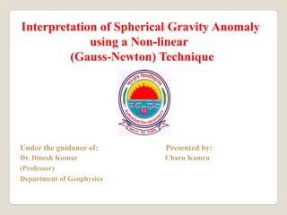 Interpretation of Spherical Gravity Anomaly
using a Non-linear
(Gauss-Newton) Technique
Under the guidance of: Presented by:
Dr. Dinesh Kumar Charu Kamra
(Professor)
Department of Geophysics
 