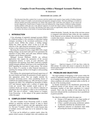 Complex Event Processing within a Managed Accounts Platform
M. Dieckmann
Stocksinside Ltd, London, UK
This document describes a pattern how to process real-time market events against a huge number of trading strategies
within the context of complex event processing and separately managed accounts. The main challenge is to define an
efficient parallel processing architecture for market data analysis that could deal with millions of rule checks per
second, triggered by a broad stream of market events and influenced by a huge number of different trading strategies.
Another problem within this area is the efficient reduction of overall rule checks without violating the completeness
of market data analysis. This means, that filtering of the input events can significantly reduce the number of processed
rule checks, but always at the burden of missing trading opportunities.
I. INTRODUCTION
A key advantage of separately managed accounts (SMA)
as a financial product is the execution of individual trading
strategies according to the investment preferences of the
account owner. Within this context, a trading strategy
defines the “what” and the “when” to buy or to sell. The
selection of the right financial instruments, at the right point
in time is a key element of any investment strategy.
But doing the research for only a single SMA with a single
trading strategy can be hard work and if not automated, the
operation of many SMA, each with many different trading
strategies can be almost impossible.
Managed Account Platforms (MAP), are software
applications that support the automation of the account
management process, in terms of asset allocation, risk
management and reporting. Each SMA could have multiple
trading strategies defined, which have to be controlled by the
MAP regarding the execution of trade actions. The system
has to detect, if a security or other financial instrument is
matching the strategy and has to be bought or sold according
the strategy.
This requires the uninterrupted and focused supervision of
the stock market and finally the generation of trade signals to
take appropriate action. One can roughly estimate the
necessary processing power, when considering dozens of
conditions per trading strategy (e.g. 100), having ten or more
strategies per SMA (10), multiplied by thousands of SMAs
(103
) and checked against only a million of market data
events per second. This example would result in 1012
condition checks per second. A very effective reduction of
calculations has to be applied in order to not overwhelm the
MAP. This area of concern – widely known as Complex
Event Processing – is the subject of the pattern described
within this paper.
II. COMPLEX EVENT PROCESSING
The term Complex Event Processing (CEP) is usually
defined as analysing real-time streams of data to detect
meaningful events or patterns and take appropriate action
[1]. The term “Complex” within CEP is used, because data
of multiple sources and types has to be analysed by large
rule sets.
An event can be defined as a pattern match, where the
pattern which consists of multiple rules with conditions and
related thresholds. Typically, the data of the real-time stream
is compared with historical data within the rule conditions.
In the financial service industry, the real-time data is mostly
a market data stream, whereas the historical data is based on
a time series database.
Figure 1 : High-level diagram of CEP data flows within the
SMA domain. The market data stream is analysed by the help of
defined trading strategies and their rules as well as historical data to
create trading signals.
III. PROBLEM AND OBJECTIVES
The major problem of designing a CEP system within the
context of separately managed accounts is processing a large
set of trading strategies, each of it consisting of many rules,
whose conditions can contain calculated values on-the-fly, at
the rate of the incoming stream.
As already mentioned in the introduction, processing the
unfiltered amount of rules doesn’t work well, due to the
humongous number of rule check operations in a typical
scenario. That’s why the number of rule checks has to be
massively reduced and the overall process has to parallelized
as good as possible.
The objectives addressed within this paper are:
• Design a CEP approach to run a huge number of
trading strategies within the context of MAP.
• Utilize a parallel processing architecture pattern
to efficiently distribute the calculation load.
• Significant reduction of calculation steps while
processing the stream of market data events.
 