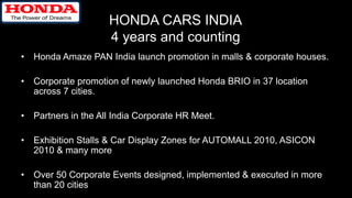 HONDA CARS INDIA
4 years and counting
• Honda Amaze PAN India launch promotion in malls & corporate houses.
• Corporate promotion of newly launched Honda BRIO in 37 location
across 7 cities.
• Partners in the All India Corporate HR Meet.
• Exhibition Stalls & Car Display Zones for AUTOMALL 2010, ASICON
2010 & many more
• Over 50 Corporate Events designed, implemented & executed in more
than 20 cities
 