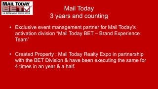 Mail Today
3 years and counting
• Exclusive event management partner for Mail Today’s
activation division “Mail Today BET – Brand Experience
Team”
• Created Property : Mail Today Realty Expo in partnership
with the BET Division & have been executing the same for
4 times in an year & a half.
 