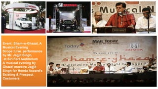 Event :Sham–e-Ghazal, A
Musical Evening
Scope :Live performance
by Mr. Jagjit Singh,
at Siri Fort Auditorium
A musical evening by
Ghazal maestro Jagjit
Singh for Honda Accord’s
Existing & Prospect
Costumers
 