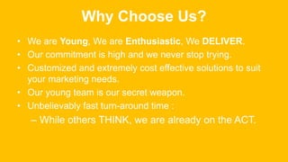 Why Choose Us?
• We are Young, We are Enthusiastic, We DELIVER.
• Our commitment is high and we never stop trying.
• Customized and extremely cost effective solutions to suit
your marketing needs.
• Our young team is our secret weapon.
• Unbelievably fast turn-around time :
– While others THINK, we are already on the ACT.
 