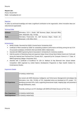 Resume
Mayank Jain
Phone: 9414377457
Mailto: mankuj@gmail.com
______________________________________________________________________________________________________
Objective
To utilize my technical knowledge and make a significant contribution to the organization, where innovative ideas are
welcomed and appreciated.
Technical Skills
Software Informatica, C/C++, Oracle, SAP Business Object, Microsoft Office,
UNIX, Metatrader, SQL, PL/SQL
Tools Informatica Powercenter 9.0, SAP Business Object, Oracle 10+,
Metatrader 4, MS Office 2010+
Achievements
 MHRD Scholar: Received the CBSE’s Central Sector Scholarship 2010.
 Certificate of Merit awarded by CBSE for outstanding academic performance and being among the top 0.1%
of successful candidates of AISSCE-2010 and AISSE-2008 in Mathematics.
 Awarded with MBM Engineering Alumni Association's Scholarship for meritorious students.
 Held the position of Marketing Head and organized Dalaal Street (Virtual Stock Market Game) and Techcrade
during the National level Technical Fest “Encarta 2k12”, organized by the Computer Science & I.T. Dept. of
MBM Engineering College in November 2012.
 Awarded with a Certificate of Excellence for 12th Dr. Mahbub Ul Haq Memorial Inter School Debate
Competition 2009 organized by United Nations Development Programme & Rajiv Gandhi Institute for
Contemporary Studies.
Experience Details
TCS Experience
0 YEAR(S),4 MONTH(S)
Got trained with BIPM (Business Intelligence and Performance Management) technologies like
Informatica, Unix, SQL, PL/SQL at TCS, Hyderabad where we developed an ETL project ' ITL'
identifying prominent KPIs, built a supporting dimensional model, mapping logic and presented it
through dashboards, charts.
Presently, working as an ETL Developer with BARCLAYS Bank Account at TCS, Pune.
Prev. Experience 0 YEAR(S),0 MONTH(S)
Total Experience 0 YEAR(S),4 MONTH(S)
Resume
 